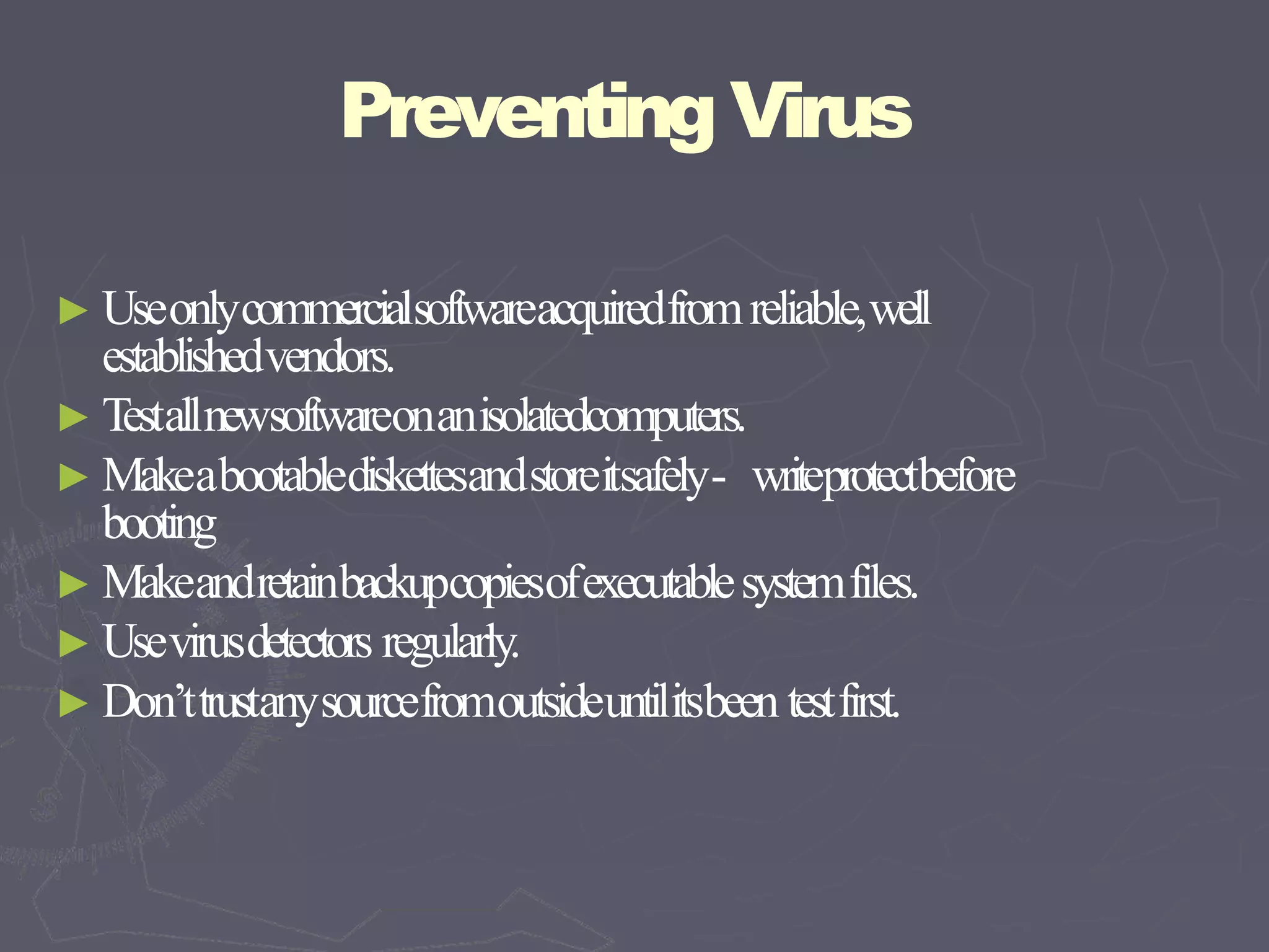 Preventing Virus
► Useonlycommercialsoftwareacquiredfromreliable,well
establishedvendors.
► Testallnewsoftwareonanisolatedcomputers.
► Makeabootablediskettesandstoreitsafely- writeprotectbefore
booting
► Makeandretainbackupcopiesofexecutablesystemfiles.
► Usevirusdetectors regularly.
► Don’ttrustanysourcefromoutsideuntilitsbeen testfirst.
 