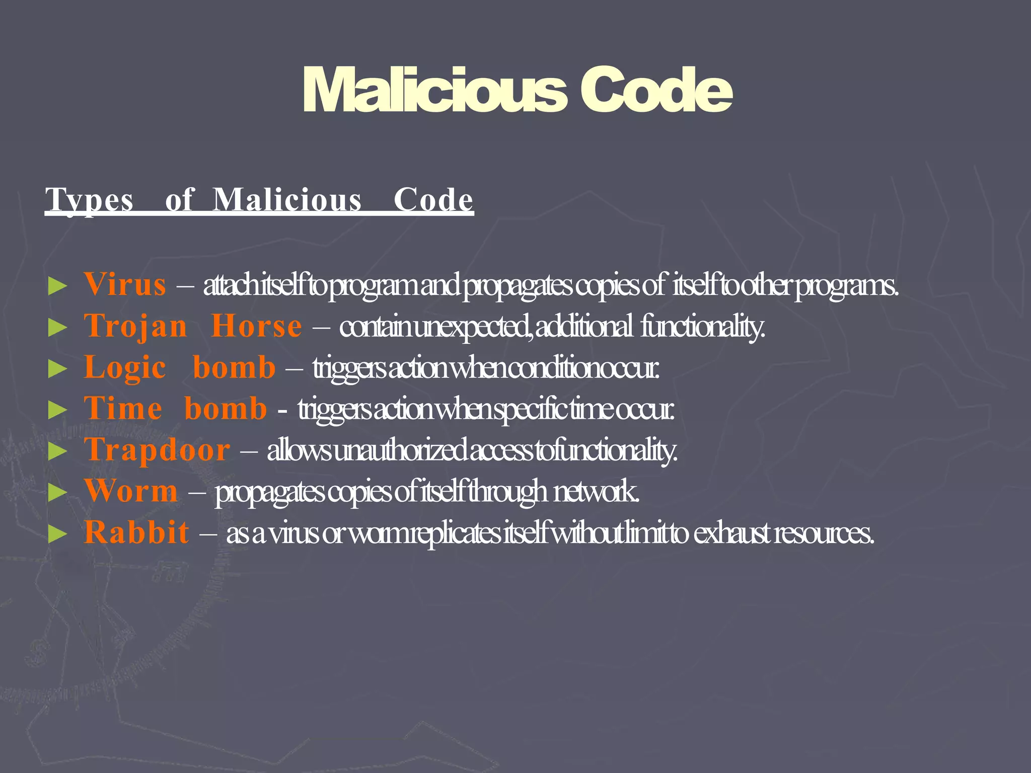MaliciousCode
Types of Malicious Code
► Virus – attachitselftoprogramandpropagatescopiesof itselftootherprograms.
► Trojan Horse – containunexpected,additionalfunctionality.
► Logic bomb – triggersactionwhenconditionoccur.
► Time bomb - triggersactionwhenspecifictimeoccur.
► Trapdoor – allowsunauthorizedaccesstofunctionality.
► Worm – propagatescopiesofitselfthroughnetwork.
► Rabbit – asavirusorwormreplicatesitselfwithoutlimittoexhaustresources.
 