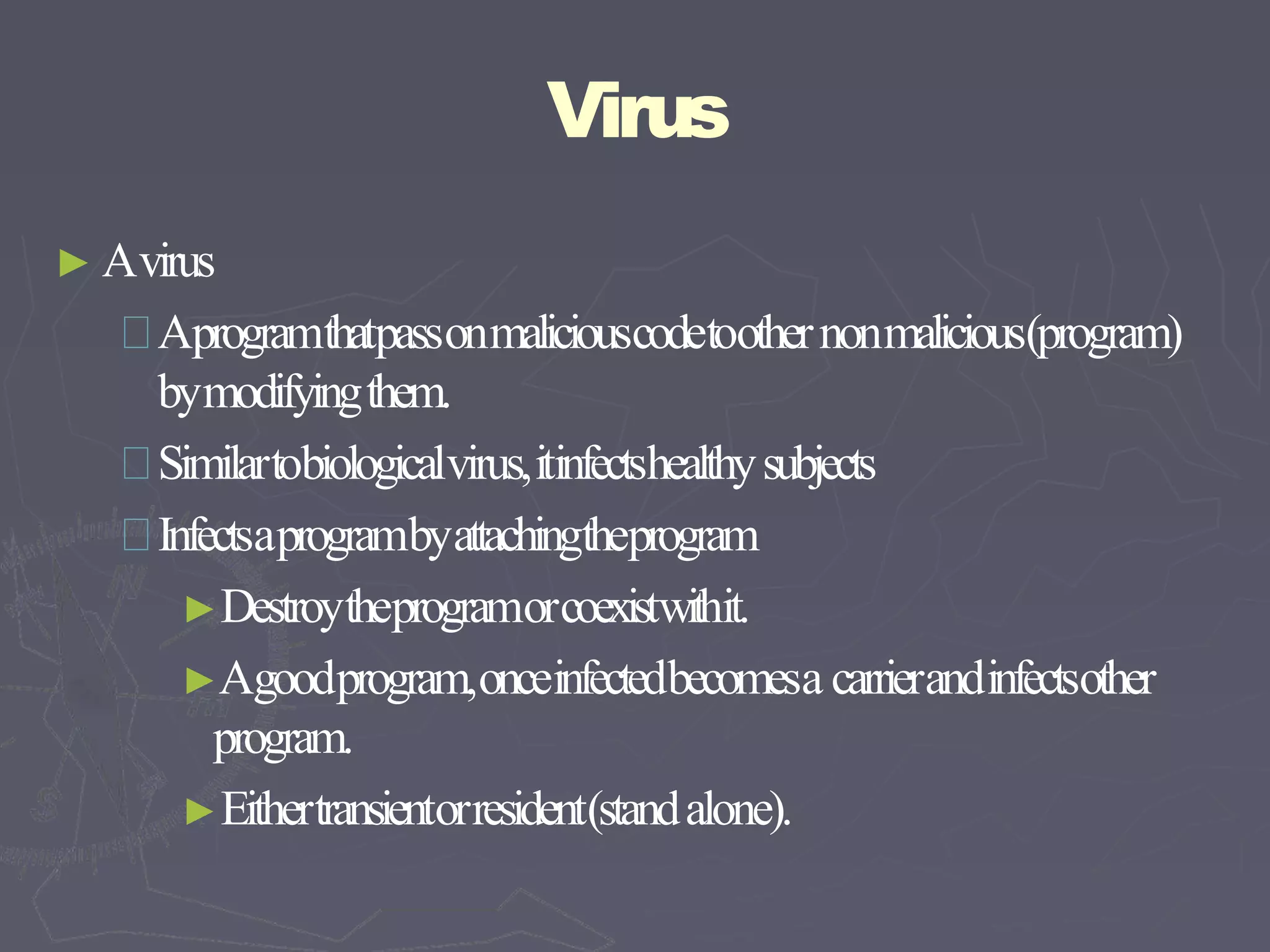 Virus
► Avirus
Aprogramthatpassonmaliciouscodetoothernonmalicious(program)
bymodifyingthem.
Similartobiologicalvirus,itinfectshealthysubjects
Infectsaprogrambyattachingtheprogram
►Destroytheprogramorcoexistwithit.
►Agoodprogram,onceinfectedbecomesa carrierandinfectsother
program.
►Eithertransientorresident(standalone).
 
