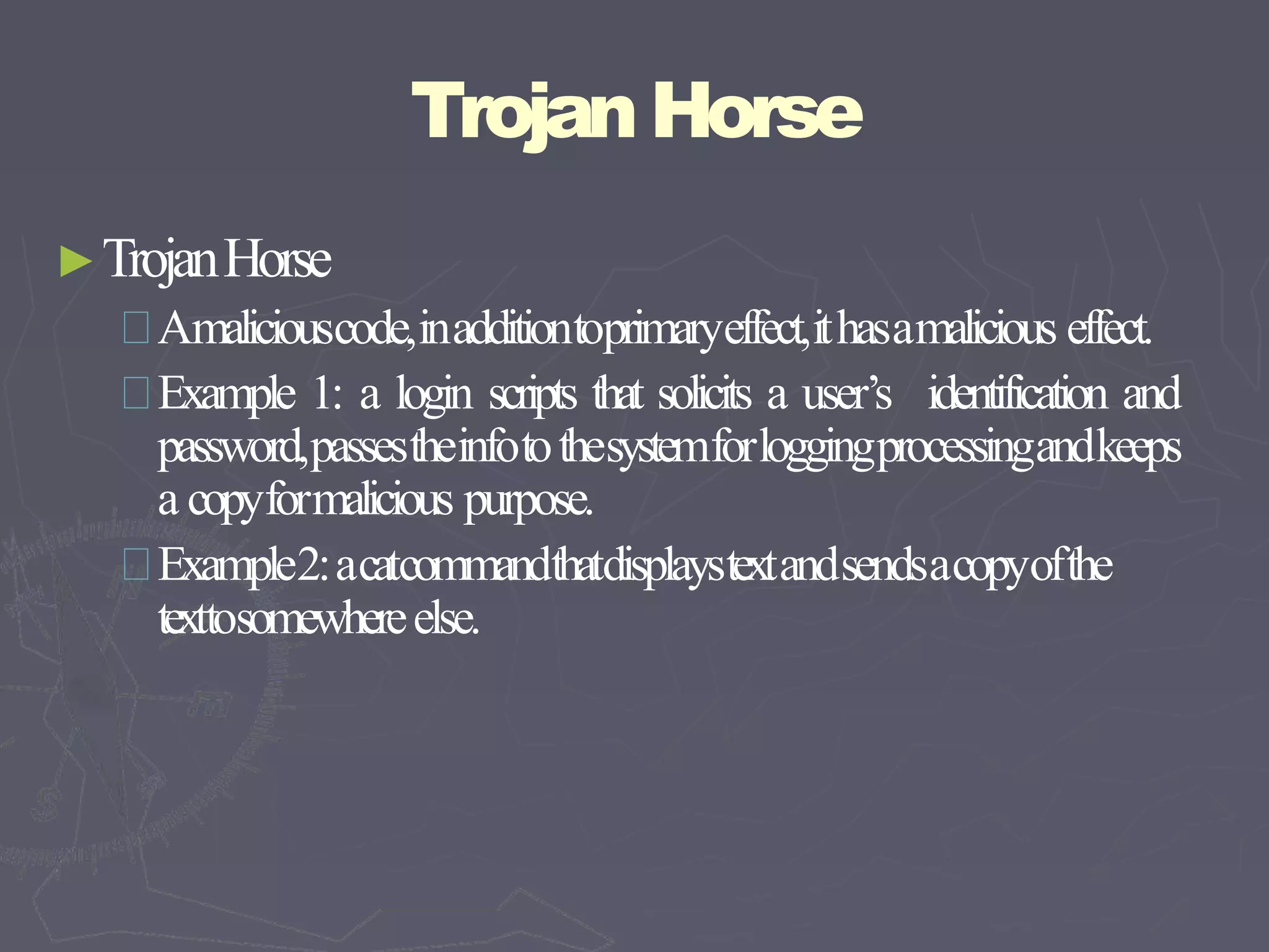 TrojanHorse
►TrojanHorse
Amaliciouscode,inadditiontoprimaryeffect,ithasamalicious effect.
Example 1: a login scripts that solicits a user’s identification and
password,passestheinfotothesystemforloggingprocessingandkeeps
a copyformalicious purpose.
Example2:acatcommandthatdisplaystextandsendsacopyofthe
texttosomewhereelse.
 
