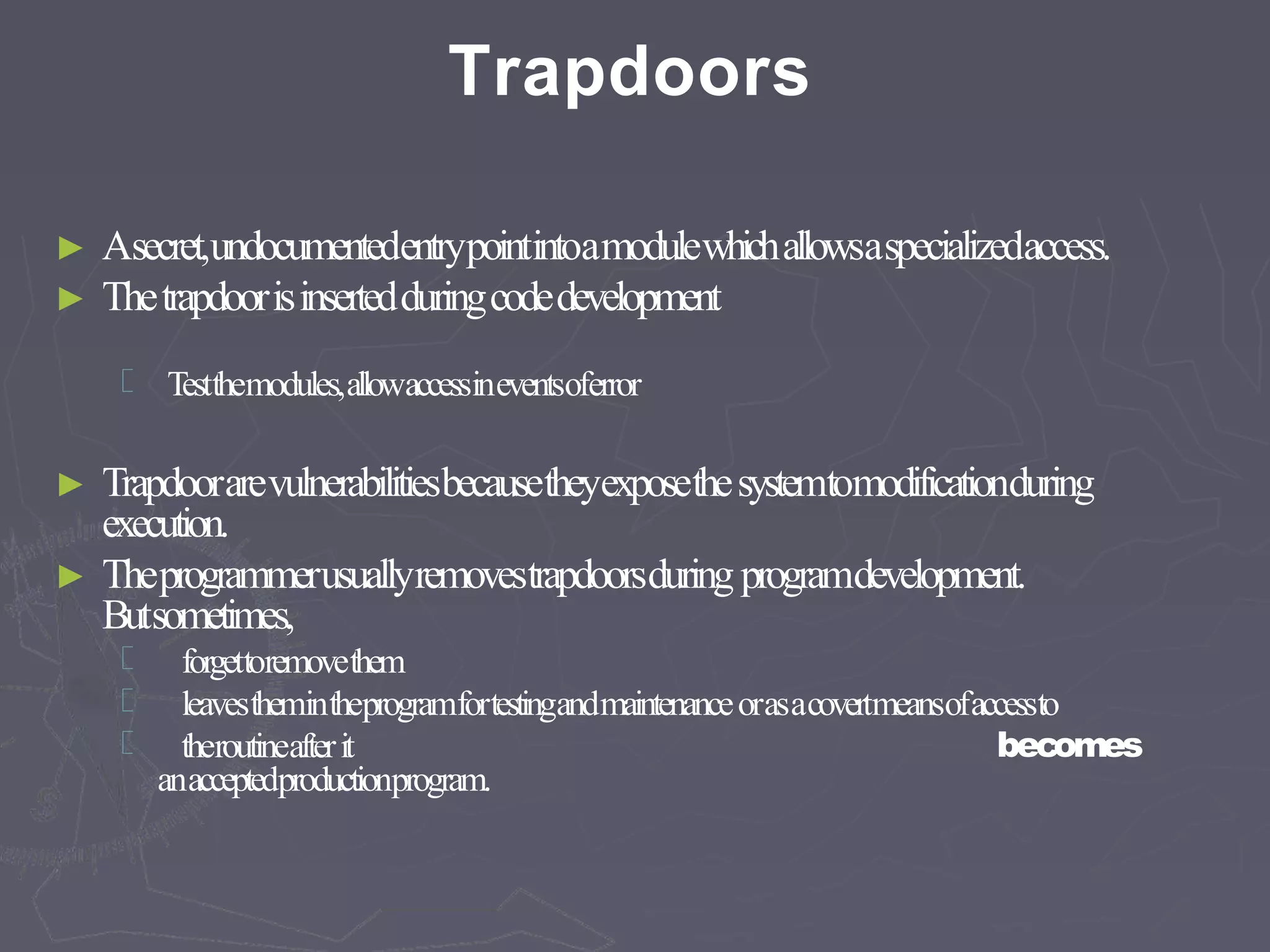Trapdoors
► Asecret,undocumentedentrypointintoamodulewhichallowsaspecializedaccess.
► Thetrapdoorisinsertedduringcodedevelopment
Testthemodules,allowaccessineventsoferror
► Trapdoorarevulnerabilitiesbecausetheyexposethesystemtomodificationduring
execution.
► Theprogrammerusuallyremovestrapdoorsduring programdevelopment.
Butsometimes,
becomes
forgettoremovethem
leavesthemintheprogramfortestingandmaintenanceorasacovertmeansofaccessto
theroutineafterit
anacceptedproductionprogram.
 