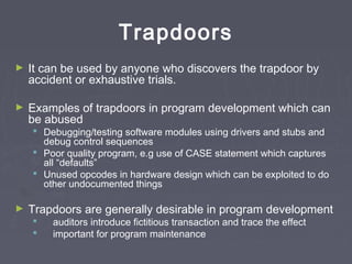 Trapdoors
► It can be used by anyone who discovers the trapdoor by
accident or exhaustive trials.
► Examples of trapdoors in program development which can
be abused
 Debugging/testing software modules using drivers and stubs and
debug control sequences
 Poor quality program, e.g use of CASE statement which captures
all “defaults”
 Unused opcodes in hardware design which can be exploited to do
other undocumented things
► Trapdoors are generally desirable in program development
 auditors introduce fictitious transaction and trace the effect
 important for program maintenance
 