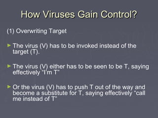 How Viruses Gain Control?How Viruses Gain Control?
(1) Overwriting Target
► The virus (V) has to be invoked instead of the
target (T).
► The virus (V) either has to be seen to be T, saying
effectively “I’m T”
► Or the virus (V) has to push T out of the way and
become a substitute for T, saying effectively “call
me instead of T”
 