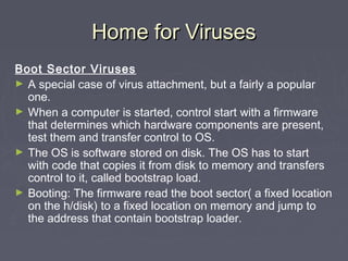 Home for VirusesHome for Viruses
Boot Sector Viruses
► A special case of virus attachment, but a fairly a popular
one.
► When a computer is started, control start with a firmware
that determines which hardware components are present,
test them and transfer control to OS.
► The OS is software stored on disk. The OS has to start
with code that copies it from disk to memory and transfers
control to it, called bootstrap load.
► Booting: The firmware read the boot sector( a fixed location
on the h/disk) to a fixed location on memory and jump to
the address that contain bootstrap loader.
 