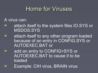 Home for VirusesHome for Viruses
A virus can:
► attach itself to the system files IO.SYS or
MSDOS.SYS
► attach itself to any other program loaded
because of an entry in CONFIG.SYS or
AUTOEXEC.BAT or
► add an entry to CONFIG>SYS or
AUTOEXEC.BAT to cause it to be
loaded
► Example: CIH virus, BRAIN virus
 