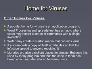 Home for VirusesHome for Viruses
Other Homes For Viruses
► A popular home for viruses is an application program.
► Word Processing and spreadsheet has a macro where
users may record a series of commands with a single
invocation
► Writer may create a startup macro that contains virus
► It also embeds a copy of itself in data files so that the
infection spread to anyone receiving it
► Libraries are also excellent places for viruses. Because it is
used by many program and thus the code in them has
broad effect and also shared between users
 