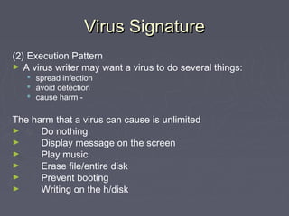 Virus SignatureVirus Signature
(2) Execution Pattern
► A virus writer may want a virus to do several things:
 spread infection
 avoid detection
 cause harm -
The harm that a virus can cause is unlimited
► Do nothing
► Display message on the screen
► Play music
► Erase file/entire disk
► Prevent booting
► Writing on the h/disk
 