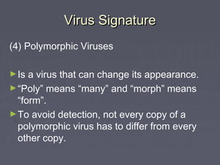Virus SignatureVirus Signature
(4) Polymorphic Viruses
►Is a virus that can change its appearance.
►“Poly” means “many” and “morph” means
“form”.
►To avoid detection, not every copy of a
polymorphic virus has to differ from every
other copy.
 