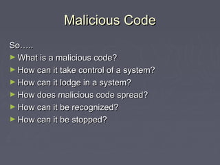 Malicious CodeMalicious Code
So…..So…..
► What is a malicious code?What is a malicious code?
► How can it take control of a system?How can it take control of a system?
► How can it lodge in a system?How can it lodge in a system?
► How does malicious code spread?How does malicious code spread?
► How can it be recognized?How can it be recognized?
► How can it be stopped?How can it be stopped?
 