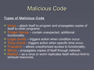 Malicious CodeMalicious Code
Types of Malicious Code
► Virus – attach itself to program and propagates copies of
itself to other programs.
► Trojan Horse – contain unexpected, additional
functionality.
► Logic bomb – triggers action when condition occur.
► Time bomb - triggers action when specific time occur.
► Trapdoor – allows unauthorized access to functionality.
► Worm – propagates copies of itself through network.
► Rabbit – as a virus or worm replicates itself without limit to
exhaust resources.
 