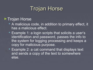 Trojan HorseTrojan Horse
►Trojan Horse
 A malicious code, in addition to primary effect, it
has a malicious effect.
 Example 1: a login scripts that solicits a user’s
identification and password, passes the info to
the system for logging processing and keeps a
copy for malicious purpose.
 Example 2: a cat command that displays text
and sends a copy of the text to somewhere
else.
 