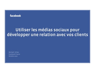 Utiliser les médias sociaux pour
développer une relation avec vos clients


Michaël Hirbec
Facebook France
Octobre 2010
 