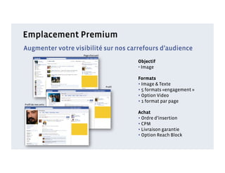 Emplacement Premium
Augmenter votre visibilité sur nos carrefours d’audience
                    Page d’accueil

                                             Objectif
                                             •  Image

                                             Formats
                                     Proﬁl
                                             • Image & Texte
                                             • 5 formats «engagement »
                                             • Option Video
Proﬁl de mes amis
                                             • 1 format par page
                                             Achat
                                             • Ordre d’insertion
                                             • CPM
                                             • Livraison garantie
                                             • Option Reach Block
 