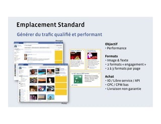 Emplacement Standard
Générer du traﬁc qualiﬁé et performant
                 Messages

                                         Objectif
                                         •  Performance

                                         Formats
                                         • Image & Texte
                                         • 2 formats « engagement »
                                         • 2 à 3 formats par page
                                         Achat
                                         • IO / Libre service / API
                                         • CPC / CPM bas
                                         • Livraison non garantie


                       Photos
 