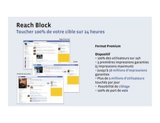 Reach Block
Toucher 100% de votre cible sur 24 heures
                    Page d’accueil



                                             Format Premium

                                             Dispositif
                                             • 100% des utilisateurs sur 24h
                                     Proﬁl
                                             • 3 premières impressions garanties
                                             (5 impressions maximum)
                                             • Jusqu’à 38 millions d’impressions
Proﬁl de mes amis
                                             garanties
                                             • Plus de 9 millions d’utilisateurs
                                             touchés par jour
                                             •  Possibilité de ciblage
                                             • 100% de part de voix
 