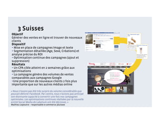 3 Suisses
Objectif
Générer des ventes en ligne et trouver de nouveaux
clients
Dispositif
• Mise en place de campagnes Image et texte
• Segmentation détaillée (Age, Sexe, Créations) et
analyse précise du ROI
• Optimisation continue des campagnes (ajout et
suppression)
Résultats
• Un CPA cible atteint en 2 semaines grâce aux
optimisations
• La campagne génère des volumes de ventes
comparables aux campagnes Google
• Une proportion de nouveaux clients 2 fois plus
importante que sur les autres médias online

« Nous n’avons pas été très surpris du volume considérable que
pouvait délivrer Facebook. Par contre, nous n’avions pas anticipé
son étonnante capacité à convertir une fois nos campagnes
optimisées. Les optimisations continues réalisées par la nouvelle
entité Social Media de Labelium ont été décisives. »
Mathieu Lepoutre – responsable e-commerce 3Suisses
 