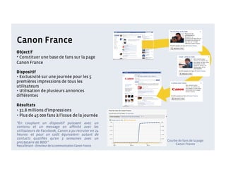 Canon France
Objectif
• Constituer une base de fans sur la page
Canon France

Dispositif
• Exclusivité sur une journée pour les 5
premières impressions de tous les
utilisateurs
• Utilisation de plusieurs annonces
différentes

Résultats
• 31.8 millions d’impressions
• Plus de 45 000 fans à l’issue de la journée
“En couplant un dispositif puissant avec un
contenu et un message en afﬁnité avec les
utilisateurs de Facebook, Canon a pu recruter en 24
heures -et pour un coût équivalent- autant de
contacts qualiﬁés qu'en 3 semaines avec un
                                                             Courbe de fans de la page
prestataire de BDD.”                                              Canon France
Pascal Briard – Directeur de la communication Canon France
 