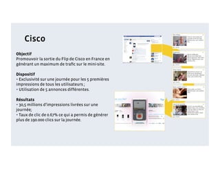 Cisco
Objectif
Promouvoir la sortie du Flip de Cisco en France en
générant un maximum de traﬁc sur le mini-site.

Dispositif
• Exclusivité sur une journée pour les 5 premières
impressions de tous les utilisateurs ;
• Utilisation de 5 annonces différentes.
Résultats
• 30,5 millions d’impressions livrées sur une
journée;
• Taux de clic de 0.67% ce qui a permis de générer
plus de 190.000 clics sur la journée.
 