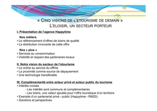« CINQ VISIONS DE L’ETOURISME DE DEMAIN »
                      L’ELOISIR, UN SECTEUR PORTEUR
I. Présentation de l’agence Happytime
  Nos métiers
• Le référencement d’offres de loisirs de qualité
• La distribution innovante de cette offre
  Nos « plus »
• Services au consommateur
• Visibilité et respect des partenaires locaux

II. Notre vision du secteur de l’etourisme
• Le online au service du offline
• La proximité comme source de dépaysement
• Une technologie transférable

III. Complémentarité entre acteur privé et acteur public du tourisme
• Intérêts croisés
       - Les intérêts sont communs et complémentaires
       - Les loisirs, une valeur ajoutée pour l’offre touristique d’un territoire
             loisirs                          l offre             d un
• Exemple d’un partenariat privé - public (Happytime - RN2D)
• Solutions et perspectives
 