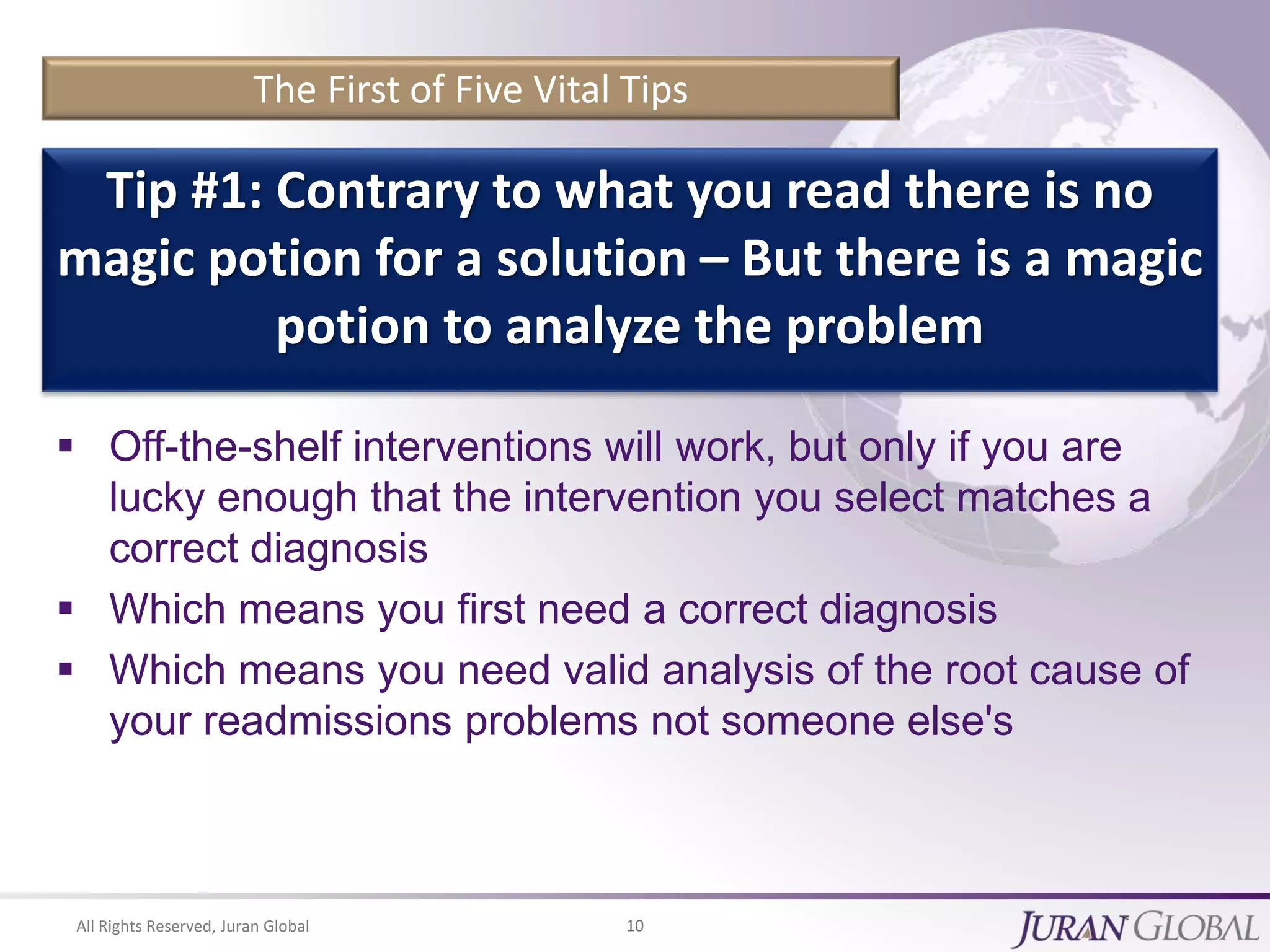 All Rights Reserved, Juran Global 10
The First of Five Vital Tips
 Off-the-shelf interventions will work, but only if you are
lucky enough that the intervention you select matches a
correct diagnosis
 Which means you first need a correct diagnosis
 Which means you need valid analysis of the root cause of
your readmissions problems not someone else's
Tip #1: Contrary to what you read there is no
magic potion for a solution – But there is a magic
potion to analyze the problem
 