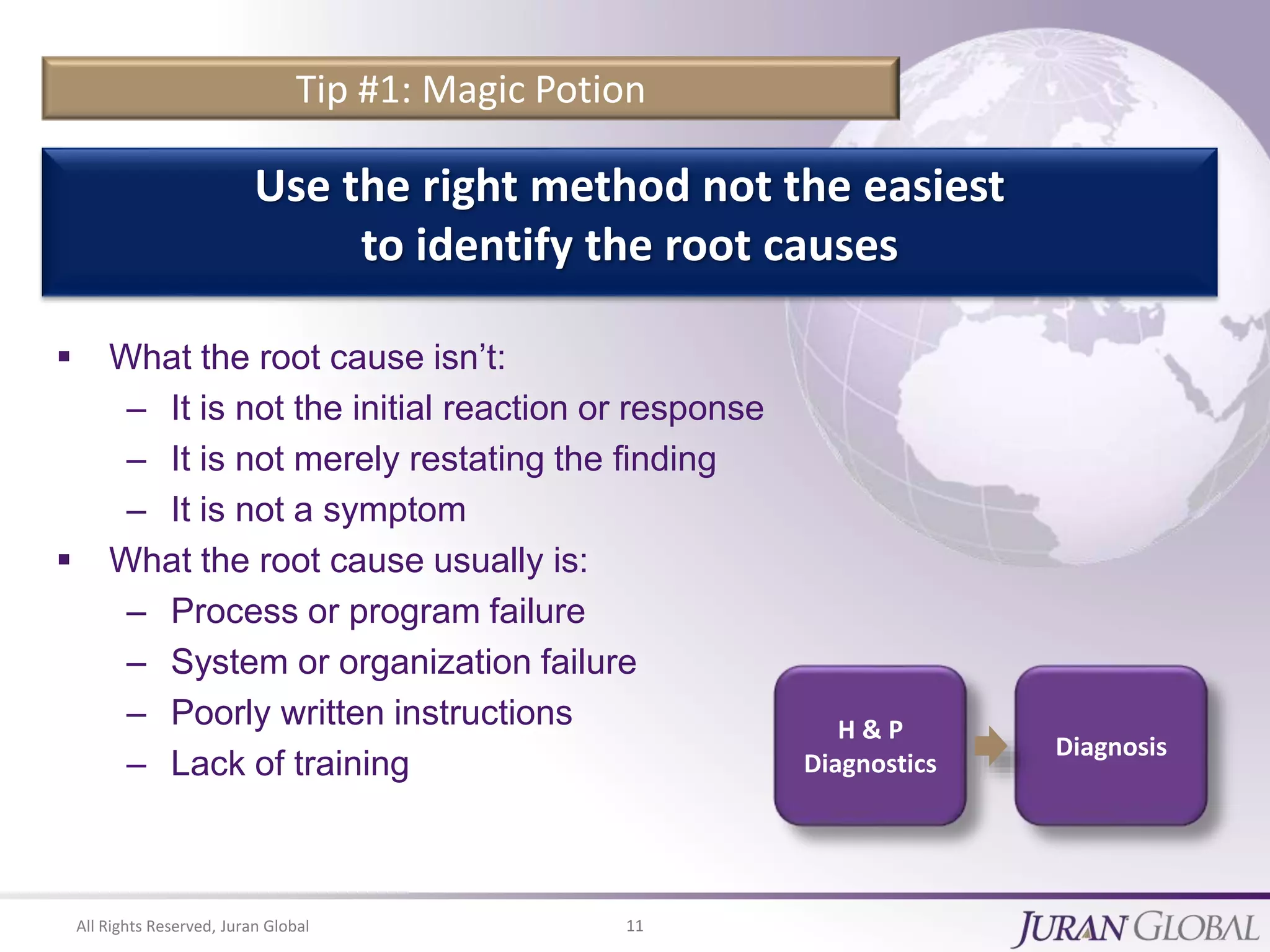 All Rights Reserved, Juran Global 11
Tip #1: Magic Potion
 What the root cause isn’t:
– It is not the initial reaction or response
– It is not merely restating the finding
– It is not a symptom
 What the root cause usually is:
– Process or program failure
– System or organization failure
– Poorly written instructions
– Lack of training
Use the right method not the easiest
to identify the root causes
H & P
Diagnostics
Diagnosis
 