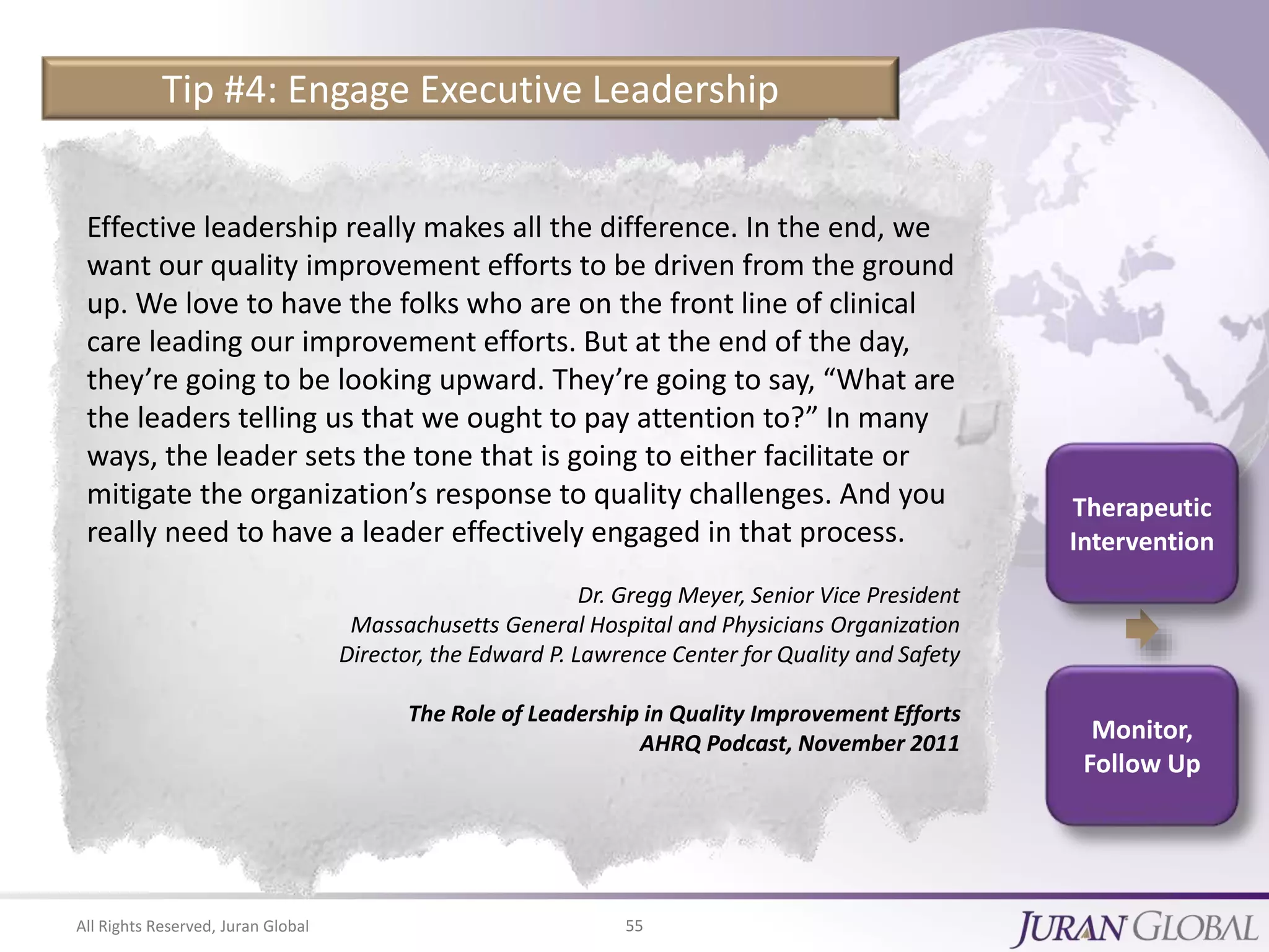 All Rights Reserved, Juran Global 55
Monitor,
Follow Up
Therapeutic
Intervention
Tip #4: Engage Executive Leadership
Effective leadership really makes all the difference. In the end, we
want our quality improvement efforts to be driven from the ground
up. We love to have the folks who are on the front line of clinical
care leading our improvement efforts. But at the end of the day,
they’re going to be looking upward. They’re going to say, “What are
the leaders telling us that we ought to pay attention to?” In many
ways, the leader sets the tone that is going to either facilitate or
mitigate the organization’s response to quality challenges. And you
really need to have a leader effectively engaged in that process.
Dr. Gregg Meyer, Senior Vice President
Massachusetts General Hospital and Physicians Organization
Director, the Edward P. Lawrence Center for Quality and Safety
The Role of Leadership in Quality Improvement Efforts
AHRQ Podcast, November 2011
 