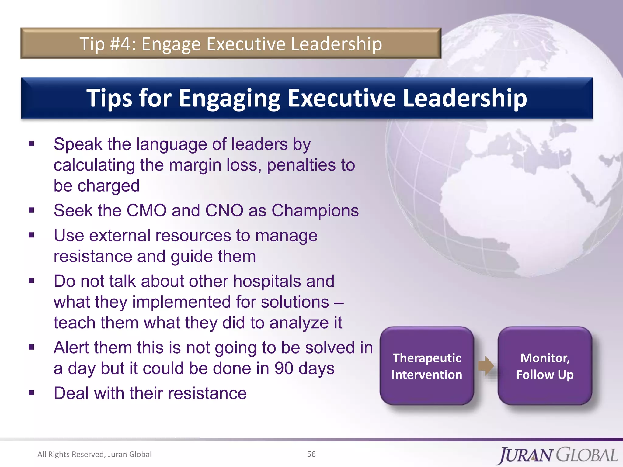 All Rights Reserved, Juran Global 56
Tip #4: Engage Executive Leadership
 Speak the language of leaders by
calculating the margin loss, penalties to
be charged
 Seek the CMO and CNO as Champions
 Use external resources to manage
resistance and guide them
 Do not talk about other hospitals and
what they implemented for solutions –
teach them what they did to analyze it
 Alert them this is not going to be solved in
a day but it could be done in 90 days
 Deal with their resistance
Tips for Engaging Executive Leadership
Therapeutic
Intervention
Monitor,
Follow Up
 