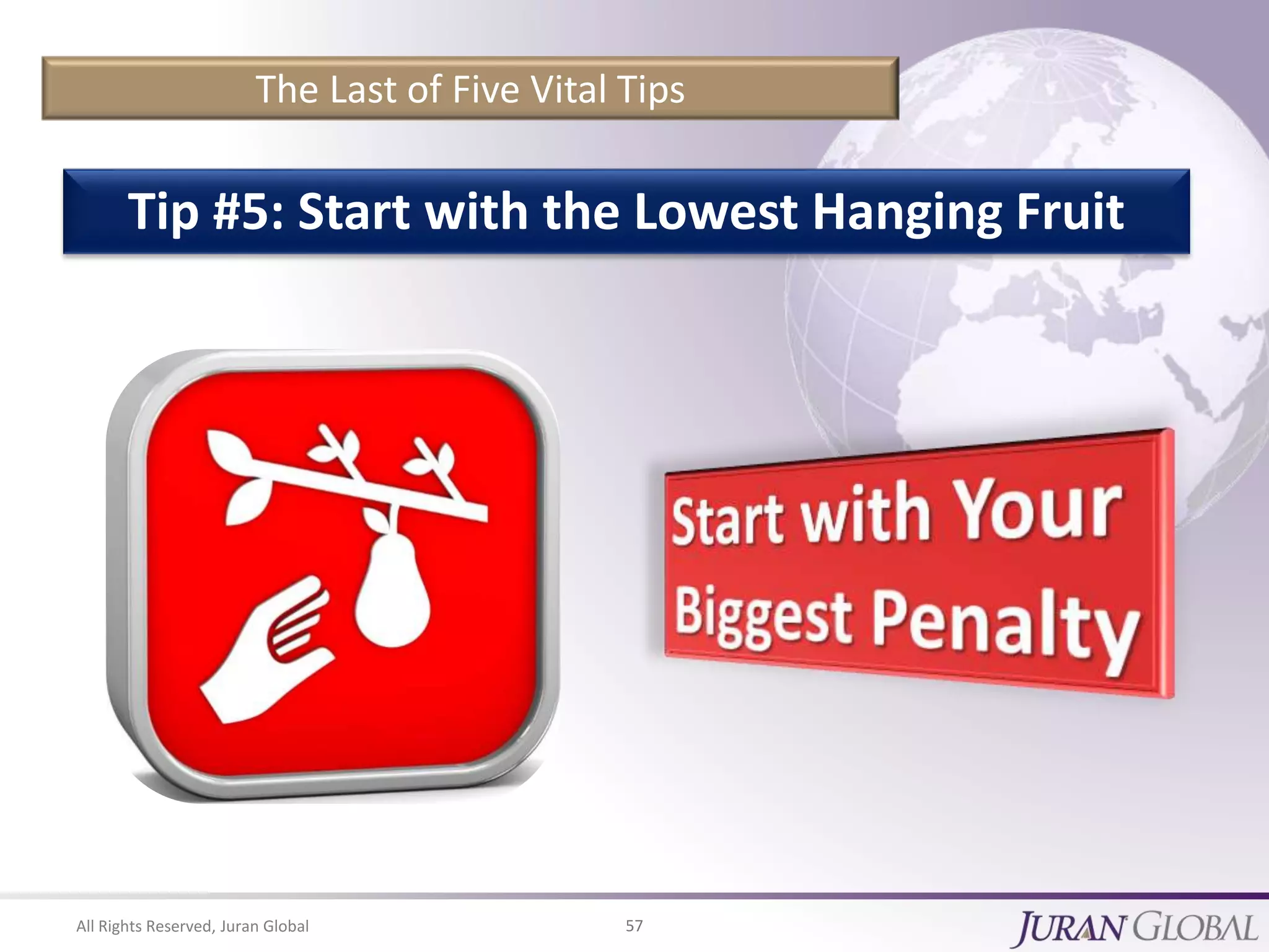 All Rights Reserved, Juran Global 57
The Last of Five Vital Tips
Tip #5: Start with the Lowest Hanging Fruit
 
