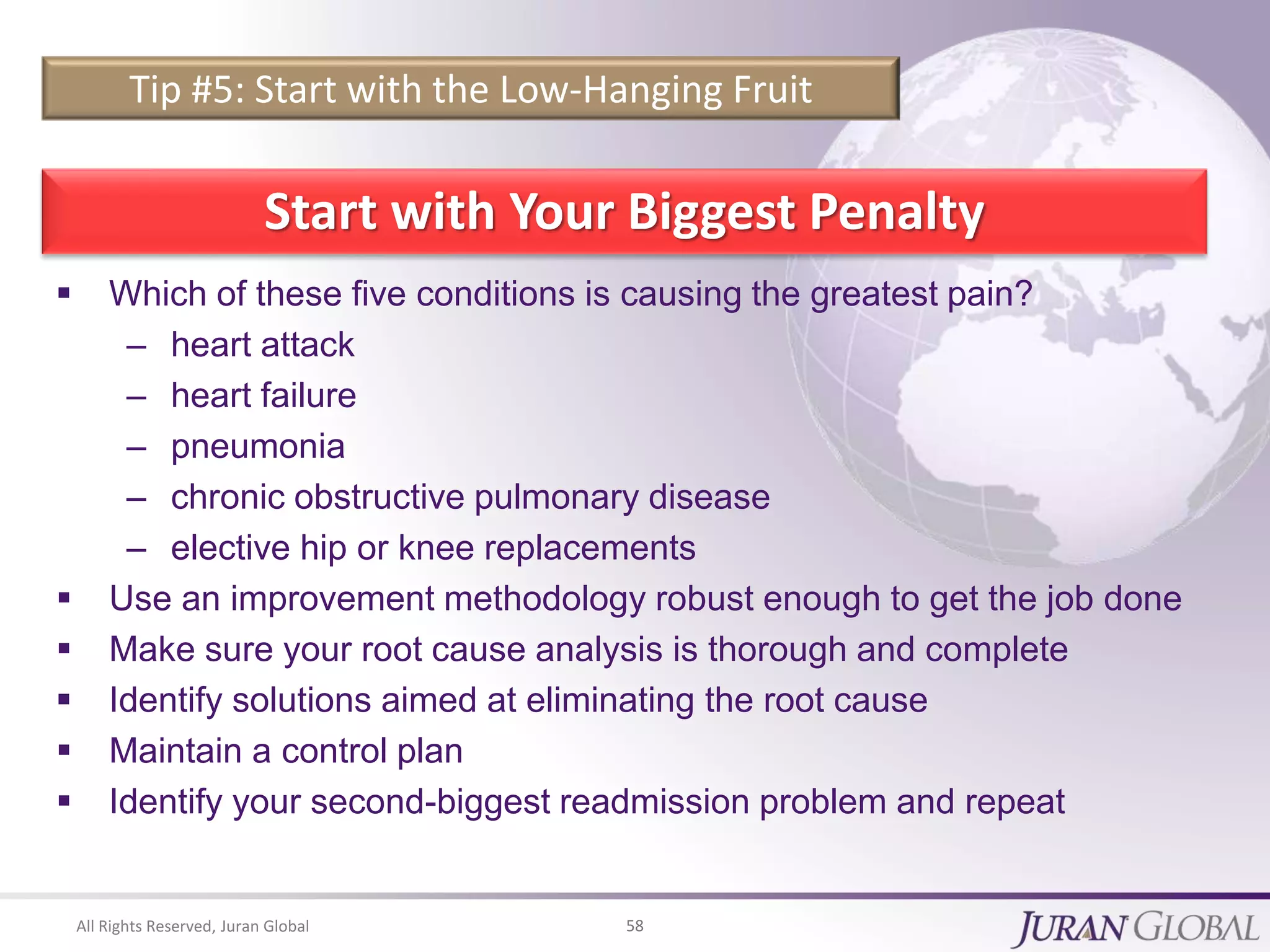 All Rights Reserved, Juran Global 58
Tip #5: Start with the Low-Hanging Fruit
Start with Your Biggest Penalty
 Which of these five conditions is causing the greatest pain?
– heart attack
– heart failure
– pneumonia
– chronic obstructive pulmonary disease
– elective hip or knee replacements
 Use an improvement methodology robust enough to get the job done
 Make sure your root cause analysis is thorough and complete
 Identify solutions aimed at eliminating the root cause
 Maintain a control plan
 Identify your second-biggest readmission problem and repeat
 