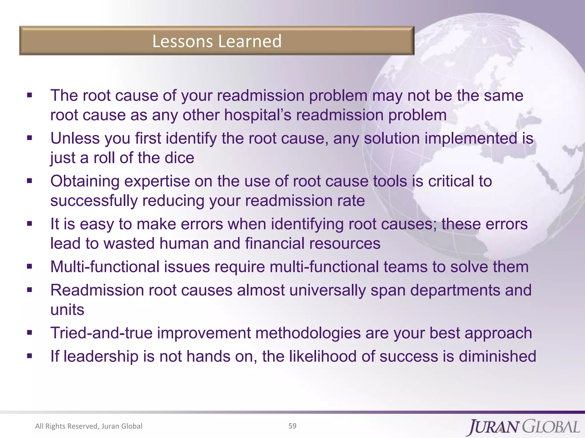 All Rights Reserved, Juran Global 59
Lessons Learned
 The root cause of your readmission problem may not be the same
root cause as any other hospital’s readmission problem
 Unless you first identify the root cause, any solution implemented is
just a roll of the dice
 Obtaining expertise on the use of root cause tools is critical to
successfully reducing your readmission rate
 It is easy to make errors when identifying root causes; these errors
lead to wasted human and financial resources
 Multi-functional issues require multi-functional teams to solve them
 Readmission root causes almost universally span departments and
units
 Tried-and-true improvement methodologies are your best approach
 If leadership is not hands on, the likelihood of success is diminished
 