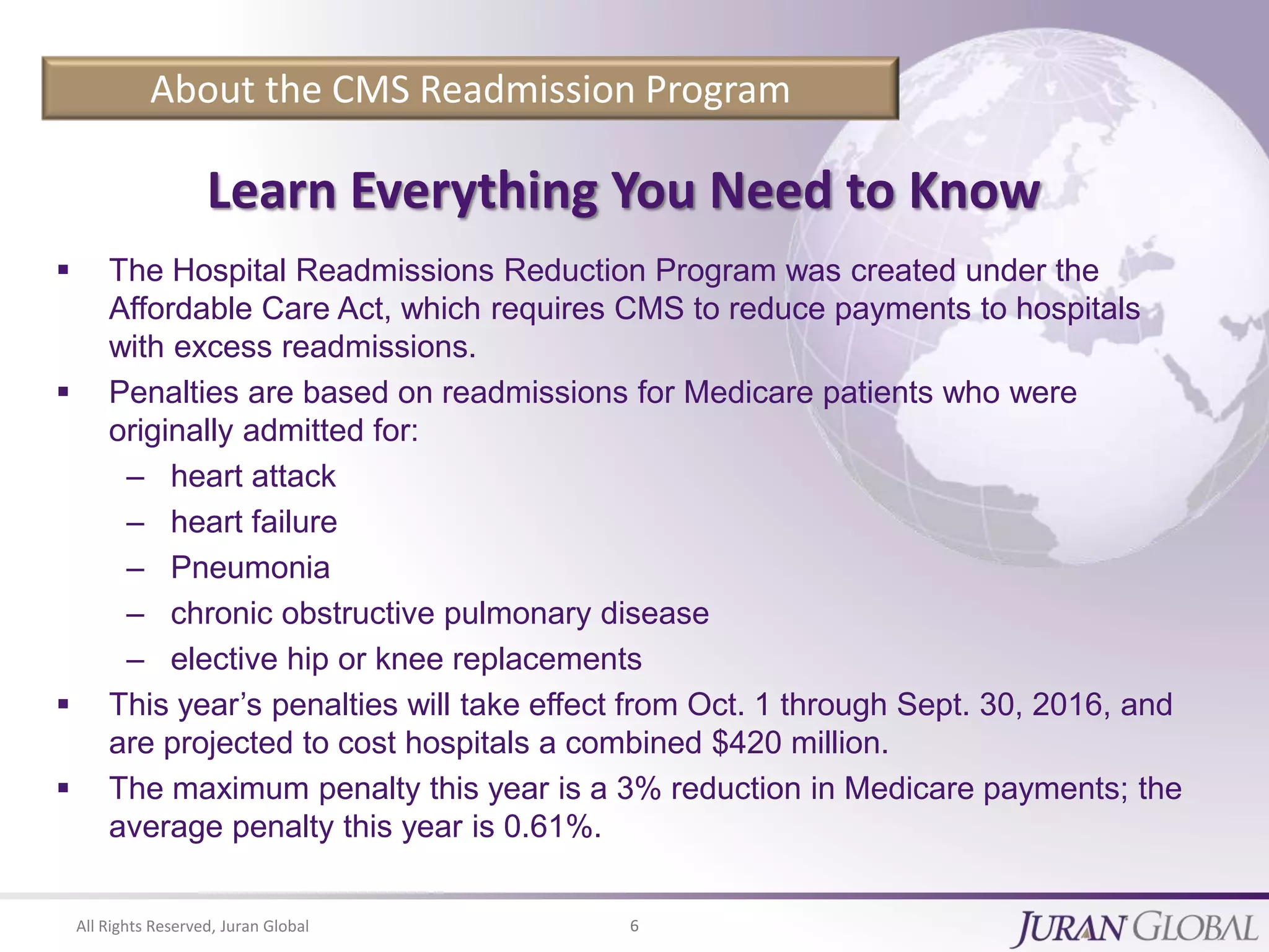 All Rights Reserved, Juran Global 6
About the CMS Readmission Program
Learn Everything You Need to Know
 The Hospital Readmissions Reduction Program was created under the
Affordable Care Act, which requires CMS to reduce payments to hospitals
with excess readmissions.
 Penalties are based on readmissions for Medicare patients who were
originally admitted for:
– heart attack
– heart failure
– Pneumonia
– chronic obstructive pulmonary disease
– elective hip or knee replacements
 This year’s penalties will take effect from Oct. 1 through Sept. 30, 2016, and
are projected to cost hospitals a combined $420 million.
 The maximum penalty this year is a 3% reduction in Medicare payments; the
average penalty this year is 0.61%.
 