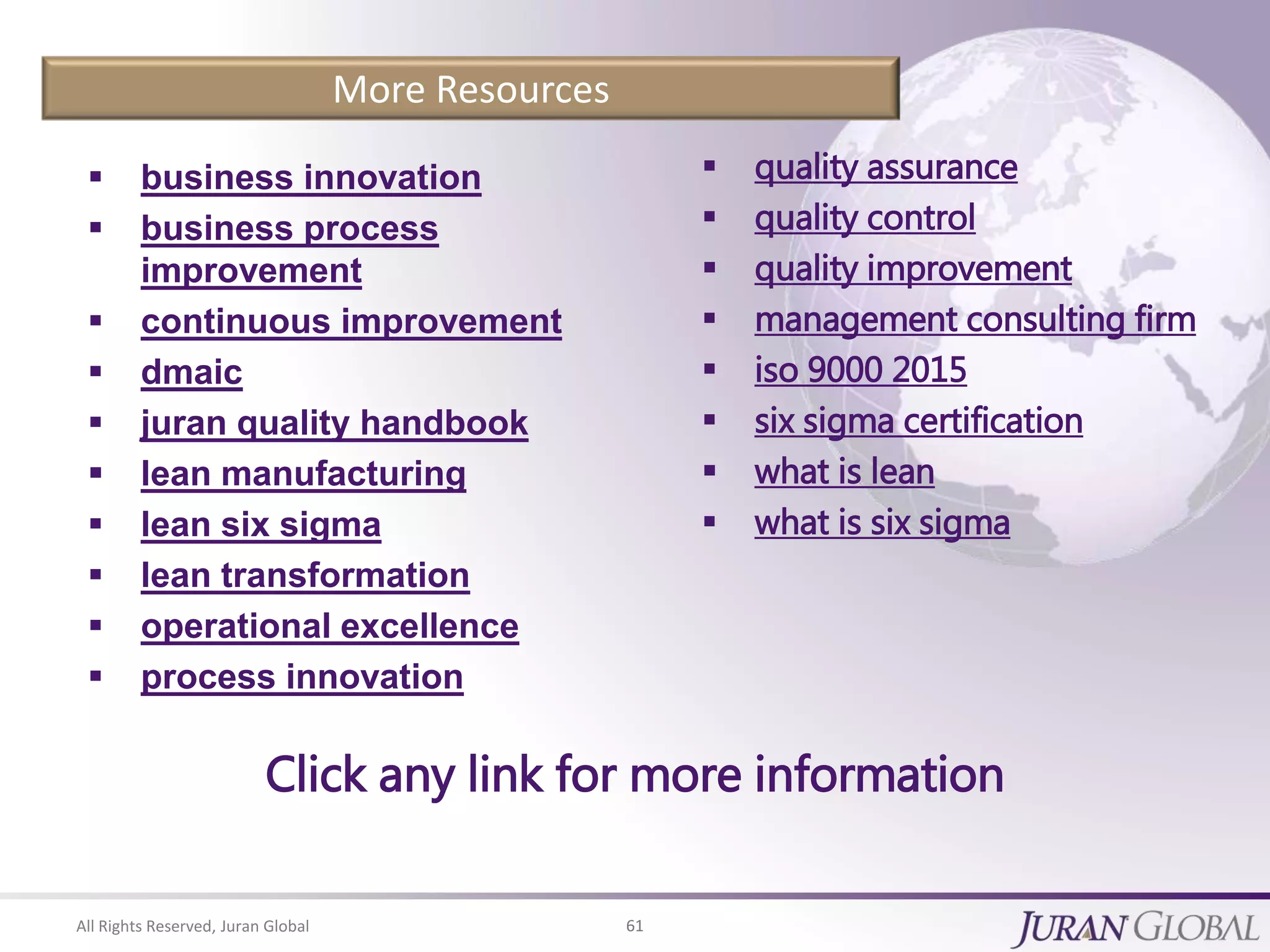 All Rights Reserved, Juran Global 61
More Resources
 business innovation
 business process
improvement
 continuous improvement
 dmaic
 juran quality handbook
 lean manufacturing
 lean six sigma
 lean transformation
 operational excellence
 process innovation
 quality assurance
 quality control
 quality improvement
 management consulting firm
 iso 9000 2015
 six sigma certification
 what is lean
 what is six sigma
Click any link for more information
 
