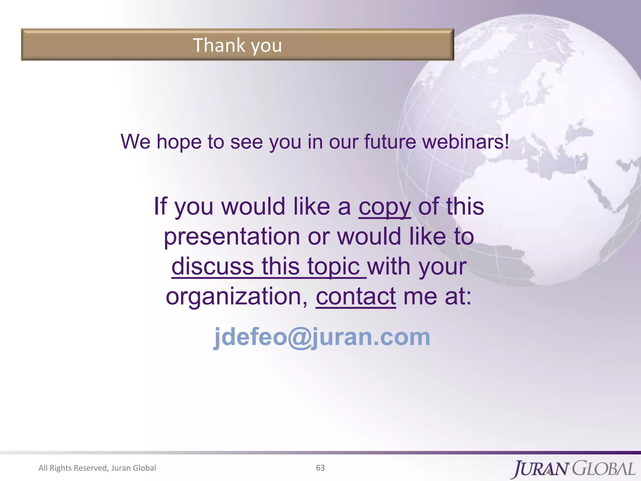 All Rights Reserved, Juran Global 63
Thank you
We hope to see you in our future webinars!
If you would like a copy of this
presentation or would like to
discuss this topic with your
organization, contact me at:
jdefeo@juran.com
 