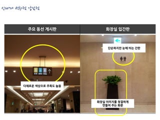 신세계 백화점 강남점


       주요 동선 게시판            화장실 입간판



                             단순하지만 눈에 띄는 간판




      다채로운 색상으로 주목도 높음




                         화장실 이미지를 청결하게
                           만들어 주는 화분
 