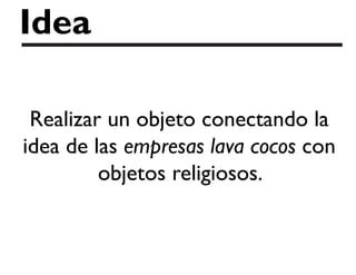 Idea
Realizar un objeto conectando la
idea de las empresas lava cocos con
objetos religiosos.