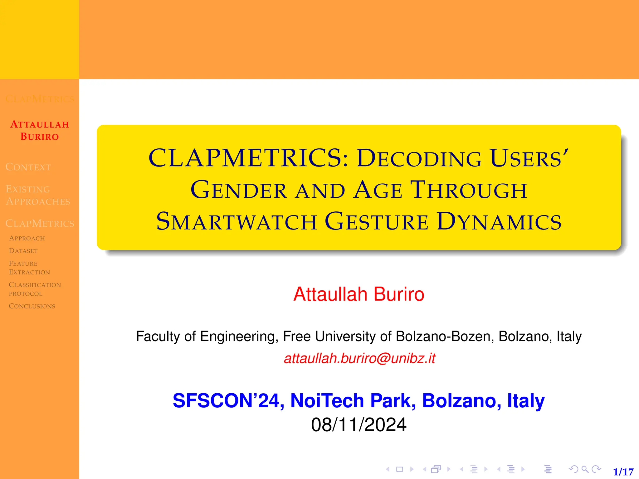 CLAPMETRICS
ATTAULLAH
BURIRO
CONTEXT
EXISTING
APPROACHES
CLAPMETRICS
APPROACH
DATASET
FEATURE
EXTRACTION
CLASSIFICATION
PROTOCOL
CONCLUSIONS
1/17
CLAPMETRICS: DECODING USERS’
GENDER AND AGE THROUGH
SMARTWATCH GESTURE DYNAMICS
Attaullah Buriro
Faculty of Engineering, Free University of Bolzano-Bozen, Bolzano, Italy
attaullah.buriro@unibz.it
SFSCON’24, NoiTech Park, Bolzano, Italy
08/11/2024
 