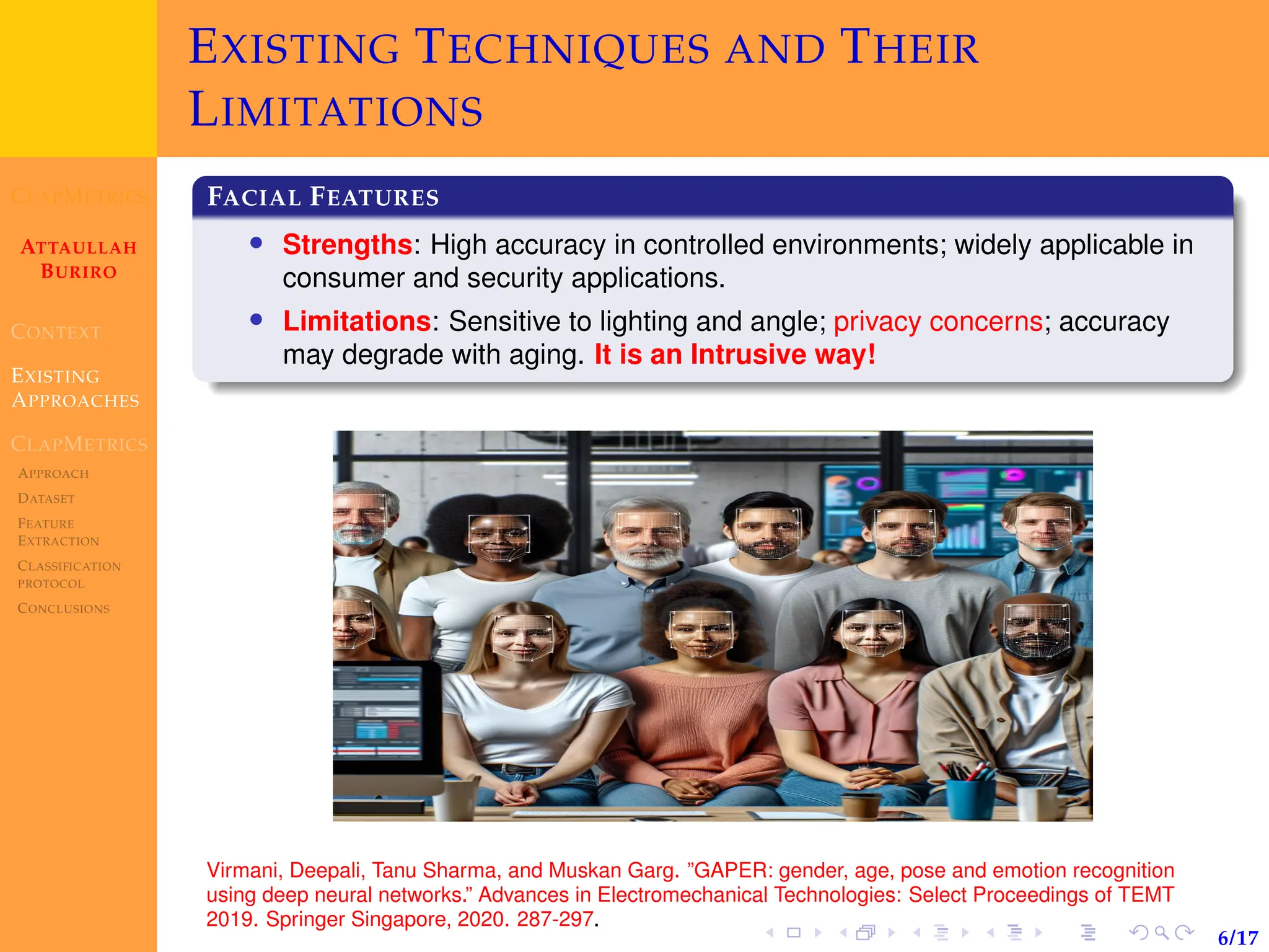CLAPMETRICS
ATTAULLAH
BURIRO
CONTEXT
EXISTING
APPROACHES
CLAPMETRICS
APPROACH
DATASET
FEATURE
EXTRACTION
CLASSIFICATION
PROTOCOL
CONCLUSIONS
6/17
EXISTING TECHNIQUES AND THEIR
LIMITATIONS
FACIAL FEATURES
• Strengths: High accuracy in controlled environments; widely applicable in
consumer and security applications.
• Limitations: Sensitive to lighting and angle; privacy concerns; accuracy
may degrade with aging. It is an Intrusive way!
Virmani, Deepali, Tanu Sharma, and Muskan Garg. ”GAPER: gender, age, pose and emotion recognition
using deep neural networks.” Advances in Electromechanical Technologies: Select Proceedings of TEMT
2019. Springer Singapore, 2020. 287-297.
 