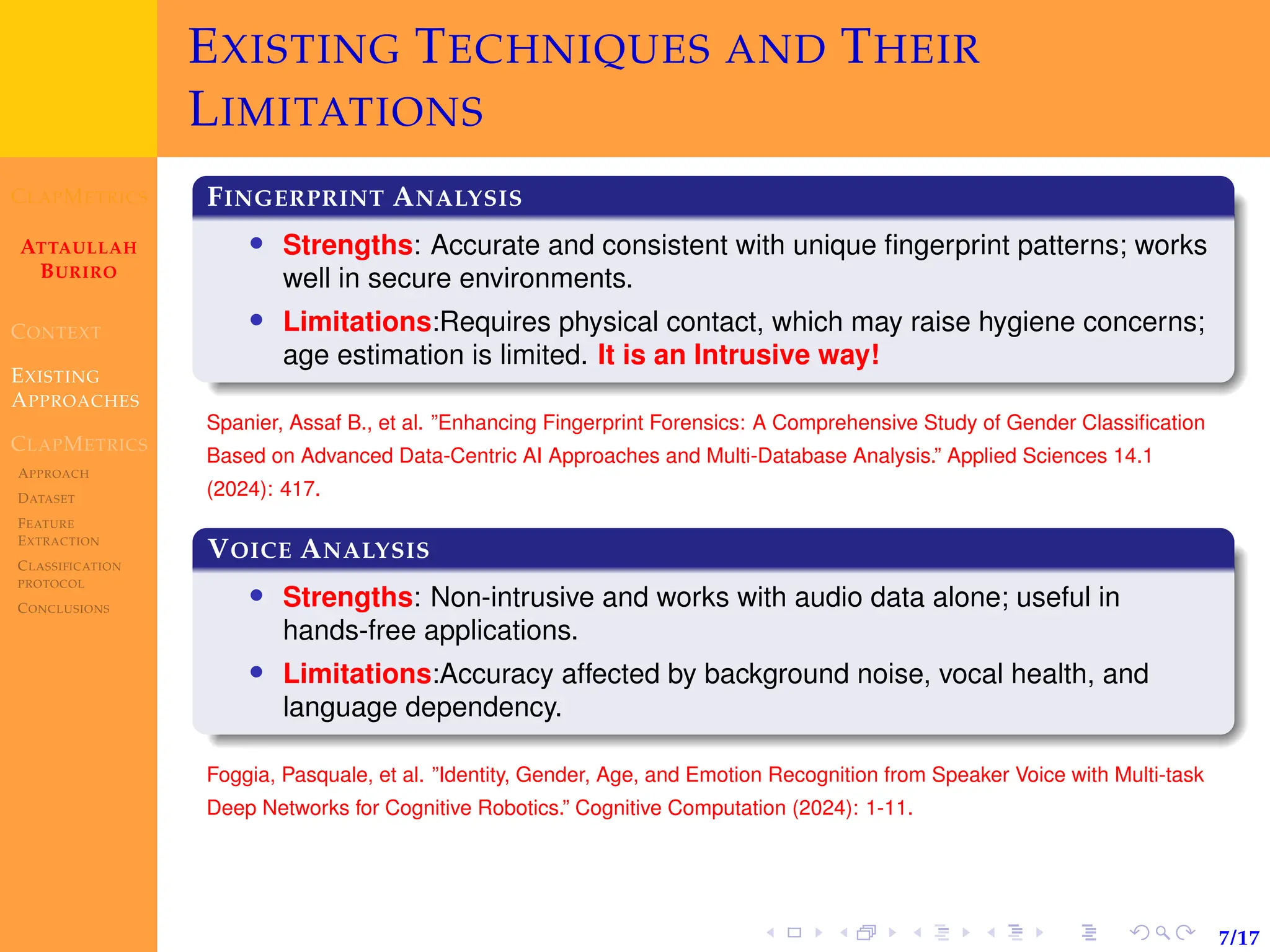 CLAPMETRICS
ATTAULLAH
BURIRO
CONTEXT
EXISTING
APPROACHES
CLAPMETRICS
APPROACH
DATASET
FEATURE
EXTRACTION
CLASSIFICATION
PROTOCOL
CONCLUSIONS
7/17
EXISTING TECHNIQUES AND THEIR
LIMITATIONS
FINGERPRINT ANALYSIS
• Strengths: Accurate and consistent with unique fingerprint patterns; works
well in secure environments.
• Limitations:Requires physical contact, which may raise hygiene concerns;
age estimation is limited. It is an Intrusive way!
Spanier, Assaf B., et al. ”Enhancing Fingerprint Forensics: A Comprehensive Study of Gender Classification
Based on Advanced Data-Centric AI Approaches and Multi-Database Analysis.” Applied Sciences 14.1
(2024): 417.
VOICE ANALYSIS
• Strengths: Non-intrusive and works with audio data alone; useful in
hands-free applications.
• Limitations:Accuracy affected by background noise, vocal health, and
language dependency.
Foggia, Pasquale, et al. ”Identity, Gender, Age, and Emotion Recognition from Speaker Voice with Multi-task
Deep Networks for Cognitive Robotics.” Cognitive Computation (2024): 1-11.
 