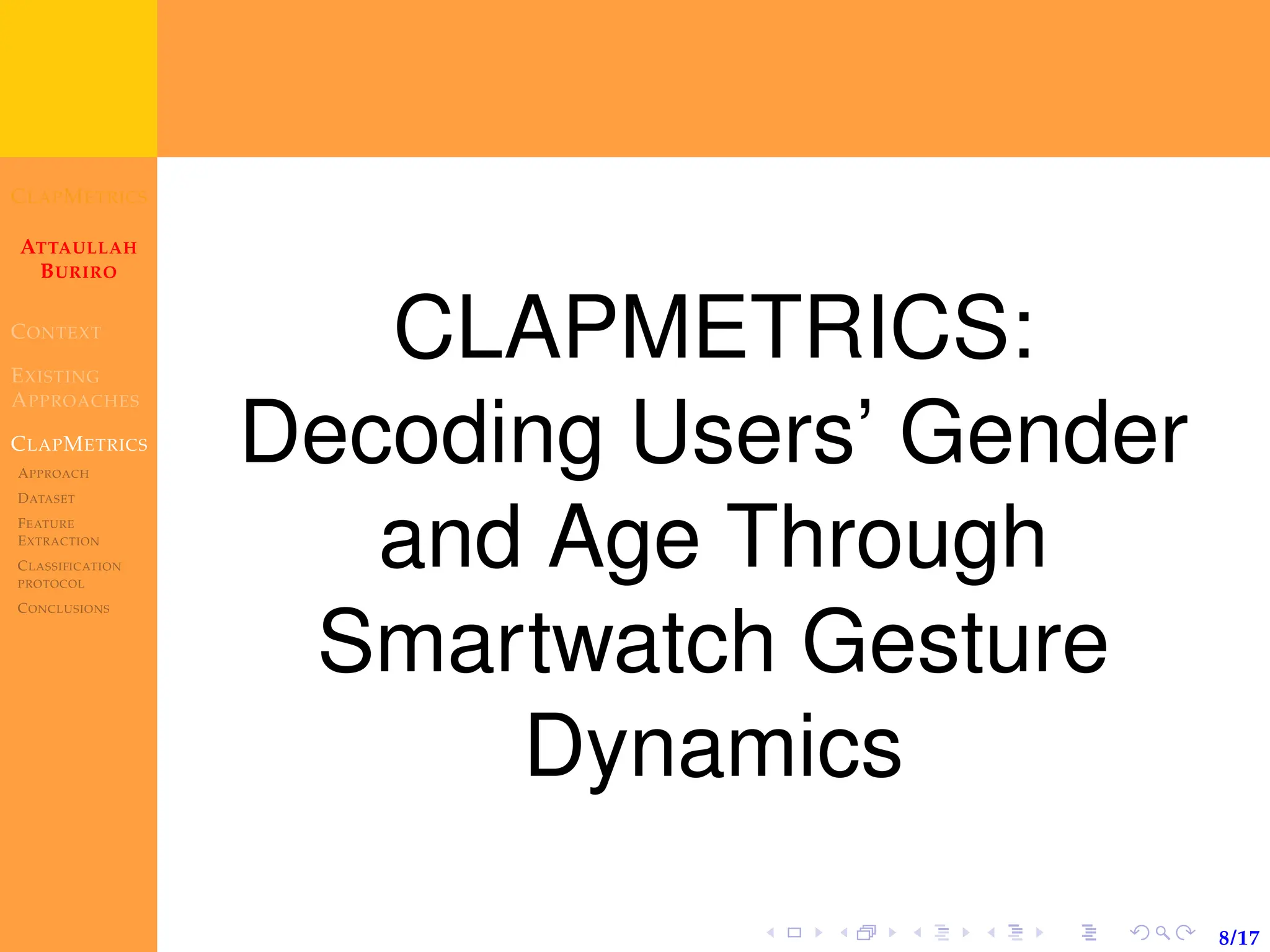 CLAPMETRICS
ATTAULLAH
BURIRO
CONTEXT
EXISTING
APPROACHES
CLAPMETRICS
APPROACH
DATASET
FEATURE
EXTRACTION
CLASSIFICATION
PROTOCOL
CONCLUSIONS
8/17
CLAPMETRICS:
Decoding Users’ Gender
and Age Through
Smartwatch Gesture
Dynamics
 