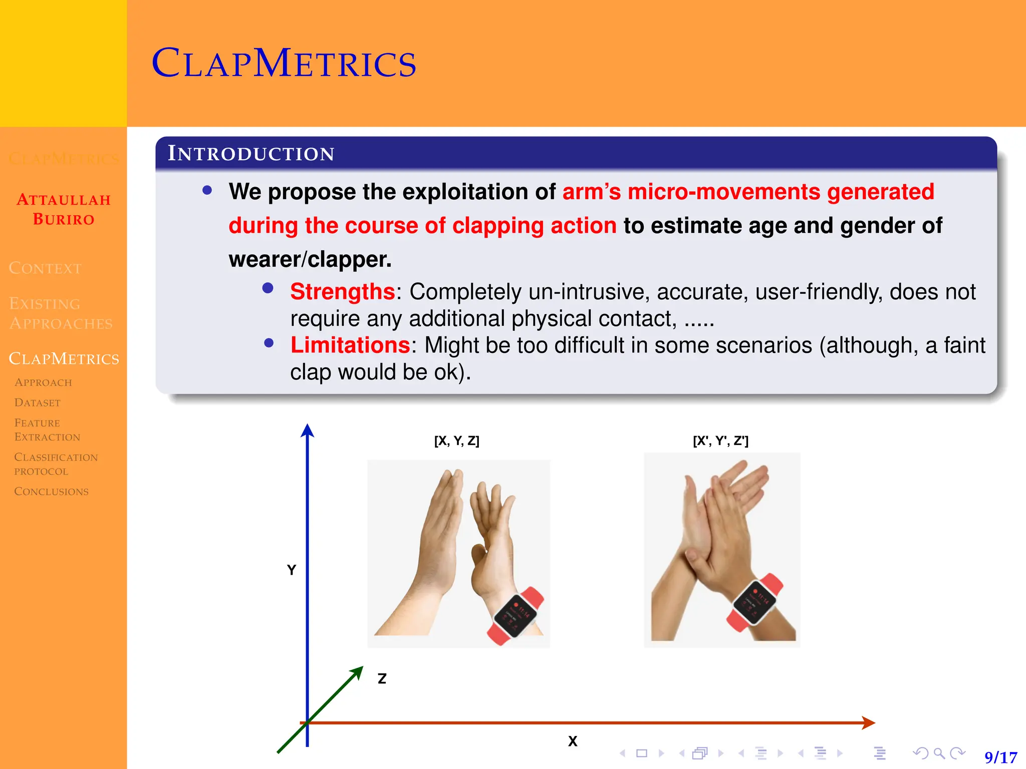 CLAPMETRICS
ATTAULLAH
BURIRO
CONTEXT
EXISTING
APPROACHES
CLAPMETRICS
APPROACH
DATASET
FEATURE
EXTRACTION
CLASSIFICATION
PROTOCOL
CONCLUSIONS
9/17
CLAPMETRICS
INTRODUCTION
• We propose the exploitation of arm’s micro-movements generated
during the course of clapping action to estimate age and gender of
wearer/clapper.
• Strengths: Completely un-intrusive, accurate, user-friendly, does not
require any additional physical contact, .....
• Limitations: Might be too difficult in some scenarios (although, a faint
clap would be ok).
[X, Y, Z] [X', Y', Z']
X
Y
Z
 