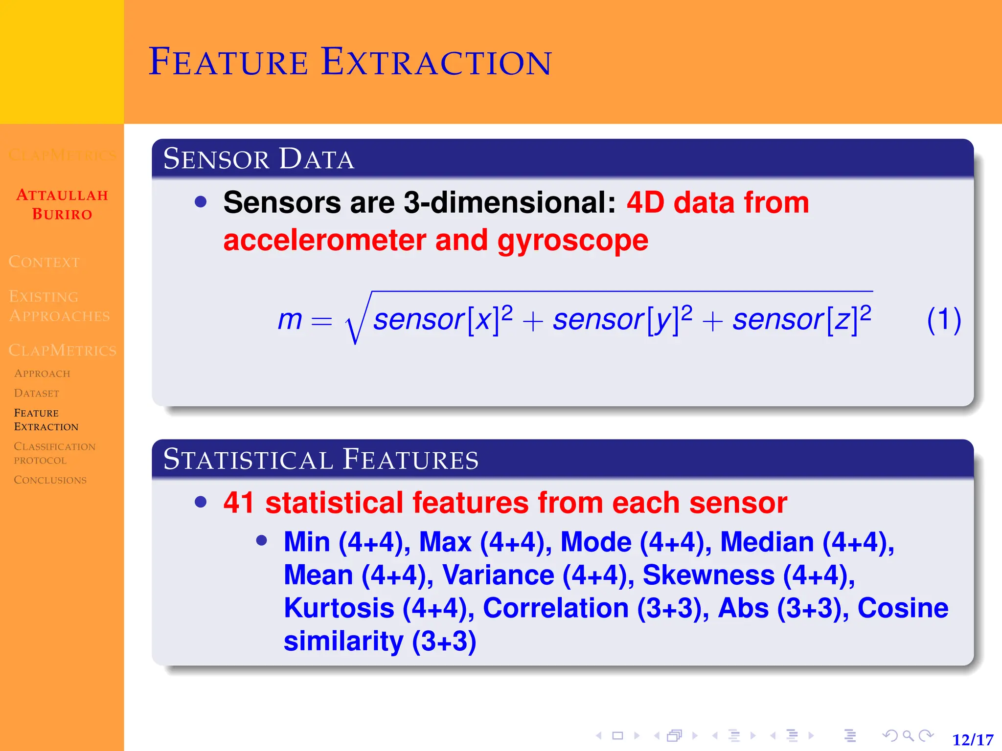 CLAPMETRICS
ATTAULLAH
BURIRO
CONTEXT
EXISTING
APPROACHES
CLAPMETRICS
APPROACH
DATASET
FEATURE
EXTRACTION
CLASSIFICATION
PROTOCOL
CONCLUSIONS
12/17
FEATURE EXTRACTION
SENSOR DATA
• Sensors are 3-dimensional: 4D data from
accelerometer and gyroscope
m =
q
sensor[x]2 + sensor[y]2 + sensor[z]2 (1)
STATISTICAL FEATURES
• 41 statistical features from each sensor
• Min (4+4), Max (4+4), Mode (4+4), Median (4+4),
Mean (4+4), Variance (4+4), Skewness (4+4),
Kurtosis (4+4), Correlation (3+3), Abs (3+3), Cosine
similarity (3+3)
 
