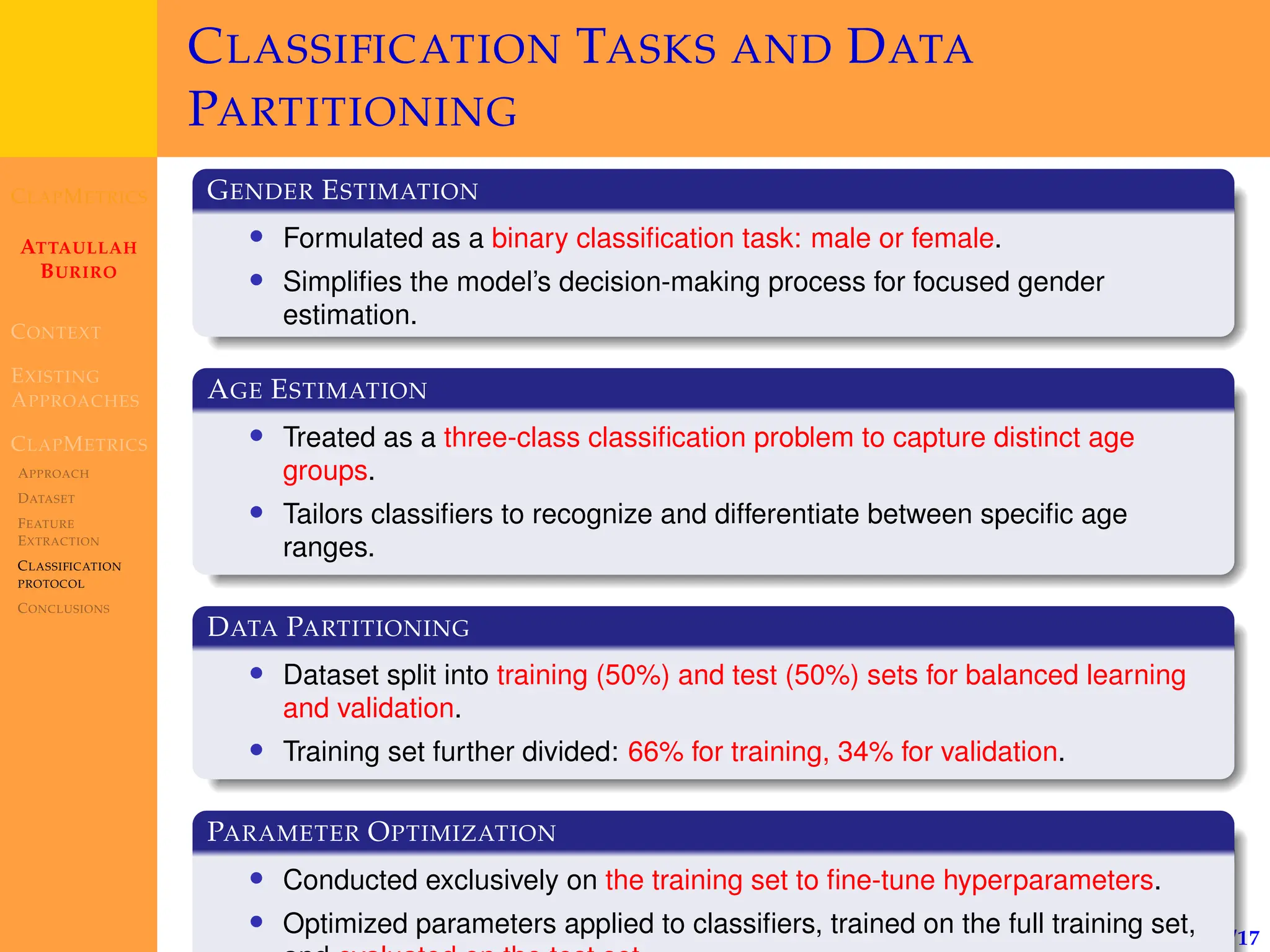 CLAPMETRICS
ATTAULLAH
BURIRO
CONTEXT
EXISTING
APPROACHES
CLAPMETRICS
APPROACH
DATASET
FEATURE
EXTRACTION
CLASSIFICATION
PROTOCOL
CONCLUSIONS
14/17
CLASSIFICATION TASKS AND DATA
PARTITIONING
GENDER ESTIMATION
• Formulated as a binary classification task: male or female.
• Simplifies the model’s decision-making process for focused gender
estimation.
AGE ESTIMATION
• Treated as a three-class classification problem to capture distinct age
groups.
• Tailors classifiers to recognize and differentiate between specific age
ranges.
DATA PARTITIONING
• Dataset split into training (50%) and test (50%) sets for balanced learning
and validation.
• Training set further divided: 66% for training, 34% for validation.
PARAMETER OPTIMIZATION
• Conducted exclusively on the training set to fine-tune hyperparameters.
• Optimized parameters applied to classifiers, trained on the full training set,
 