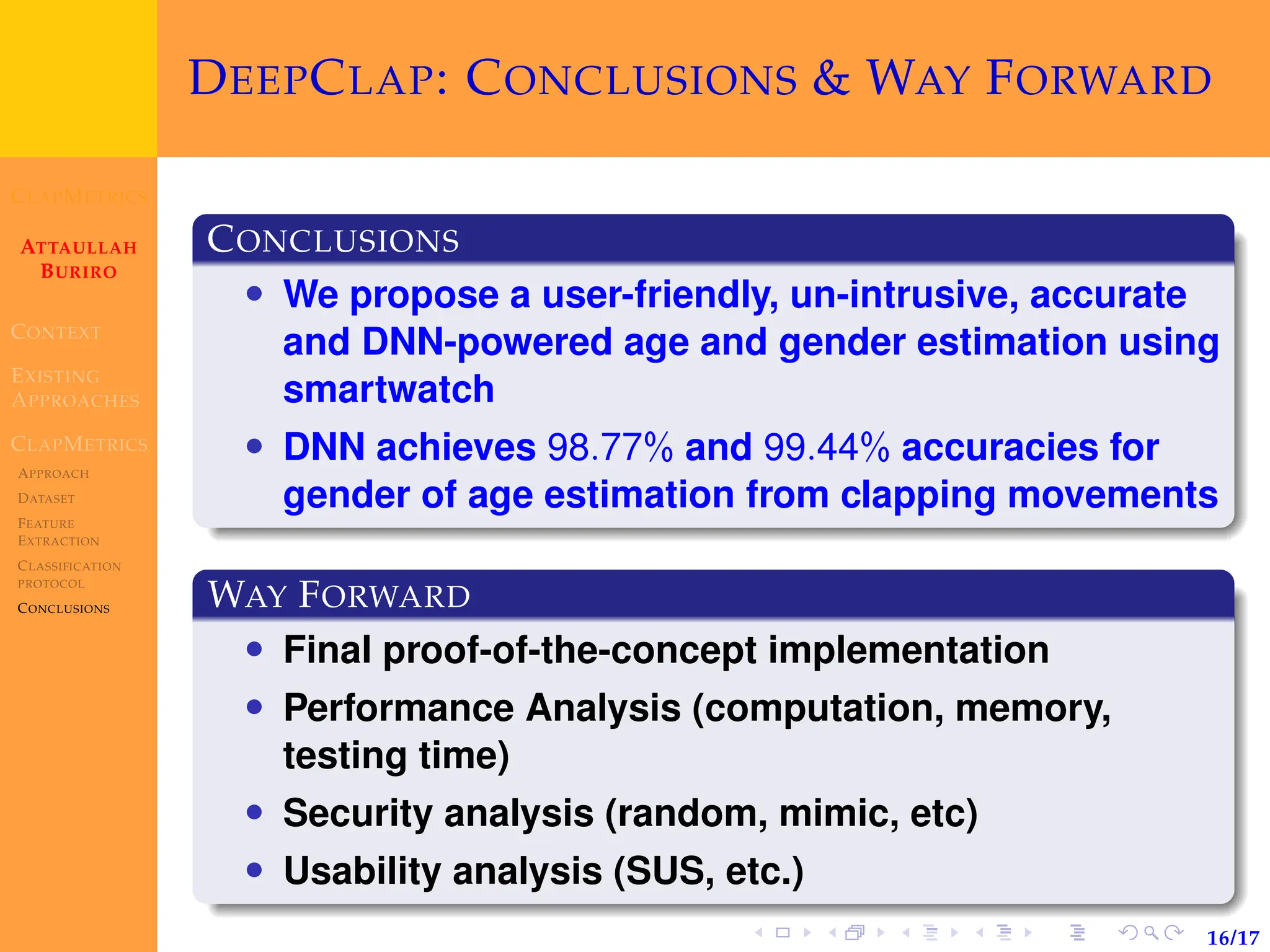 CLAPMETRICS
ATTAULLAH
BURIRO
CONTEXT
EXISTING
APPROACHES
CLAPMETRICS
APPROACH
DATASET
FEATURE
EXTRACTION
CLASSIFICATION
PROTOCOL
CONCLUSIONS
16/17
DEEPCLAP: CONCLUSIONS & WAY FORWARD
CONCLUSIONS
• We propose a user-friendly, un-intrusive, accurate
and DNN-powered age and gender estimation using
smartwatch
• DNN achieves 98.77% and 99.44% accuracies for
gender of age estimation from clapping movements
WAY FORWARD
• Final proof-of-the-concept implementation
• Performance Analysis (computation, memory,
testing time)
• Security analysis (random, mimic, etc)
• Usability analysis (SUS, etc.)
 