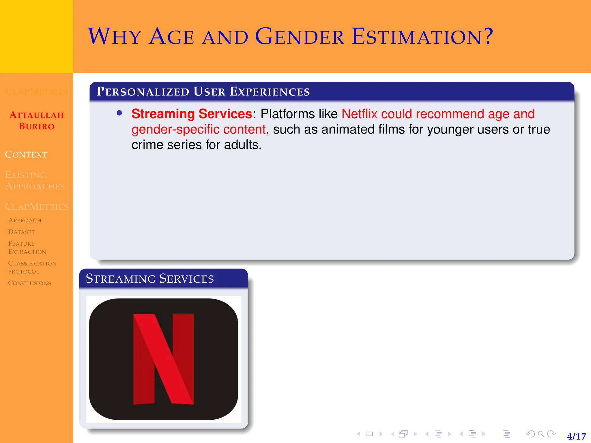 CLAPMETRICS
ATTAULLAH
BURIRO
CONTEXT
EXISTING
APPROACHES
CLAPMETRICS
APPROACH
DATASET
FEATURE
EXTRACTION
CLASSIFICATION
PROTOCOL
CONCLUSIONS
4/17
WHY AGE AND GENDER ESTIMATION?
PERSONALIZED USER EXPERIENCES
• Streaming Services: Platforms like Netflix could recommend age and
gender-specific content, such as animated films for younger users or true
crime series for adults.
STREAMING SERVICES
 