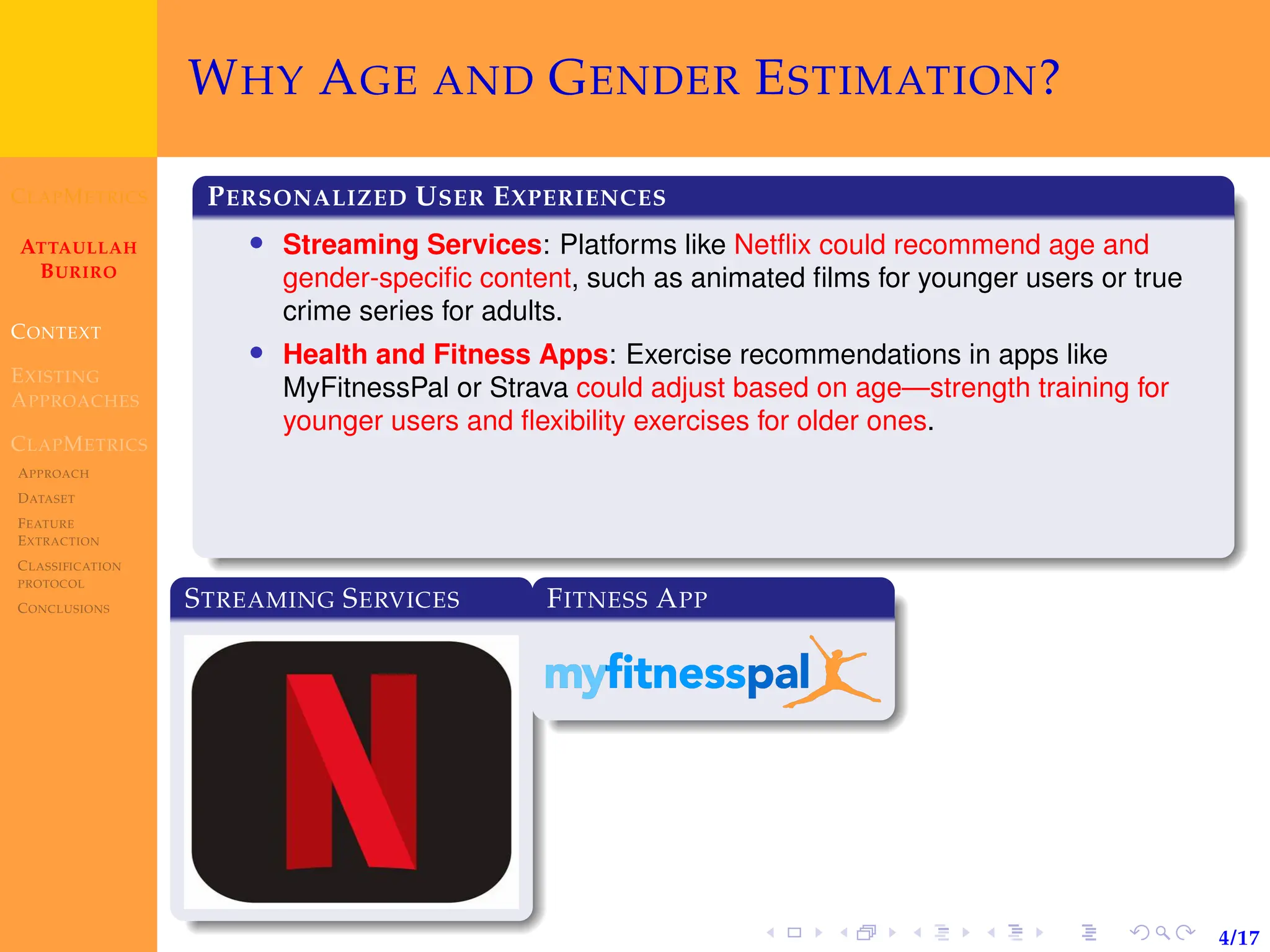 CLAPMETRICS
ATTAULLAH
BURIRO
CONTEXT
EXISTING
APPROACHES
CLAPMETRICS
APPROACH
DATASET
FEATURE
EXTRACTION
CLASSIFICATION
PROTOCOL
CONCLUSIONS
4/17
WHY AGE AND GENDER ESTIMATION?
PERSONALIZED USER EXPERIENCES
• Streaming Services: Platforms like Netflix could recommend age and
gender-specific content, such as animated films for younger users or true
crime series for adults.
• Health and Fitness Apps: Exercise recommendations in apps like
MyFitnessPal or Strava could adjust based on age—strength training for
younger users and flexibility exercises for older ones.
STREAMING SERVICES FITNESS APP
 