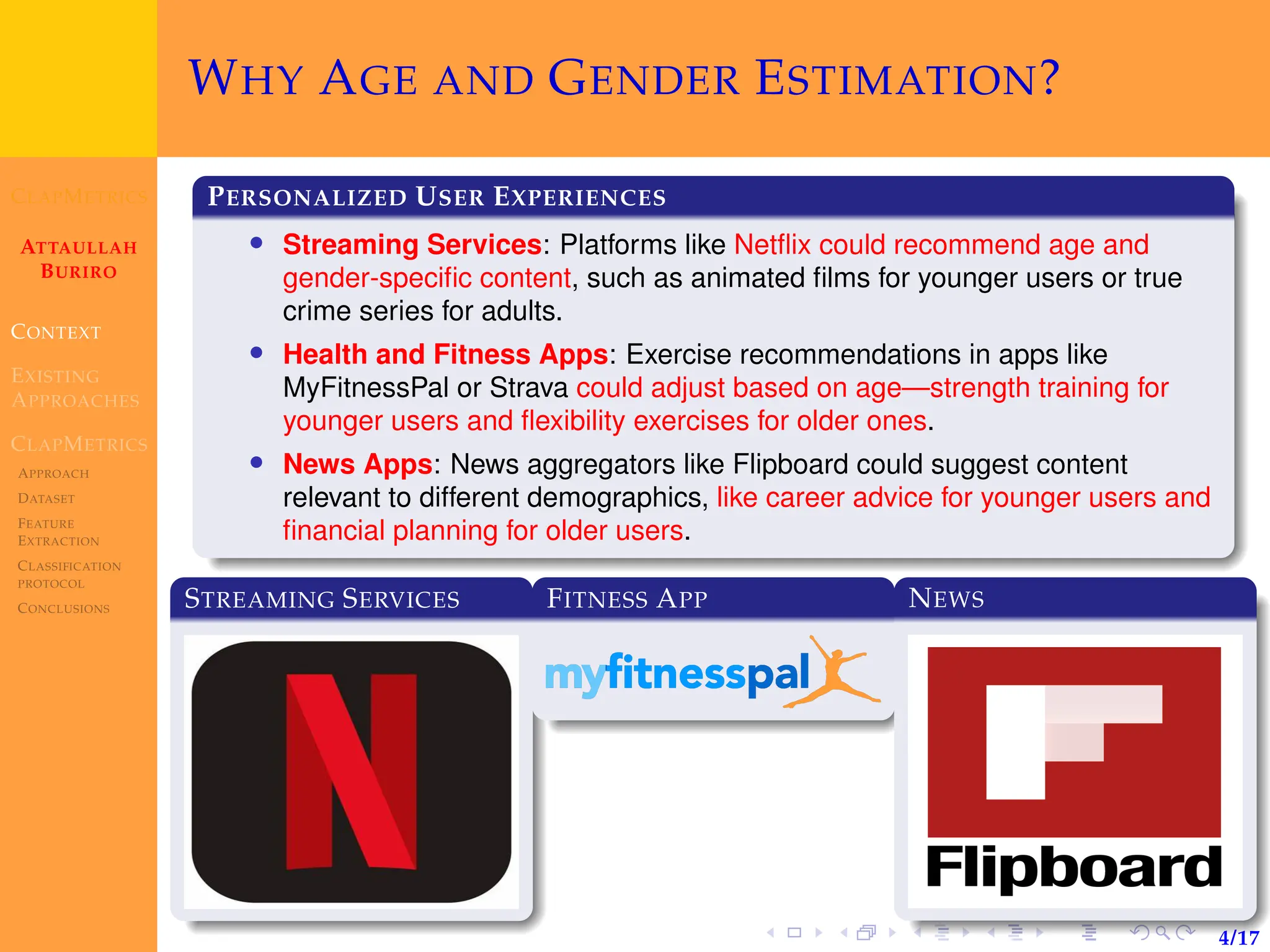CLAPMETRICS
ATTAULLAH
BURIRO
CONTEXT
EXISTING
APPROACHES
CLAPMETRICS
APPROACH
DATASET
FEATURE
EXTRACTION
CLASSIFICATION
PROTOCOL
CONCLUSIONS
4/17
WHY AGE AND GENDER ESTIMATION?
PERSONALIZED USER EXPERIENCES
• Streaming Services: Platforms like Netflix could recommend age and
gender-specific content, such as animated films for younger users or true
crime series for adults.
• Health and Fitness Apps: Exercise recommendations in apps like
MyFitnessPal or Strava could adjust based on age—strength training for
younger users and flexibility exercises for older ones.
• News Apps: News aggregators like Flipboard could suggest content
relevant to different demographics, like career advice for younger users and
financial planning for older users.
STREAMING SERVICES FITNESS APP NEWS
 