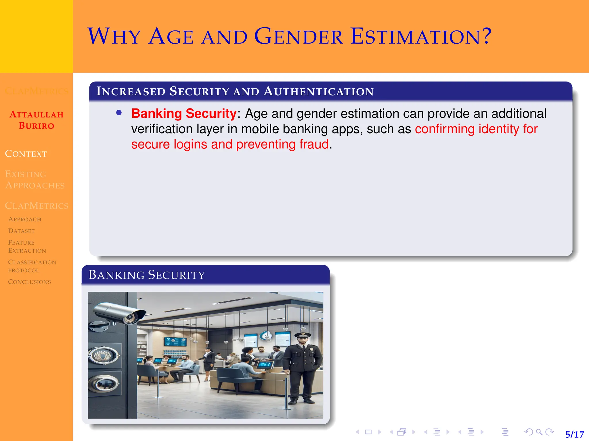 CLAPMETRICS
ATTAULLAH
BURIRO
CONTEXT
EXISTING
APPROACHES
CLAPMETRICS
APPROACH
DATASET
FEATURE
EXTRACTION
CLASSIFICATION
PROTOCOL
CONCLUSIONS
5/17
WHY AGE AND GENDER ESTIMATION?
INCREASED SECURITY AND AUTHENTICATION
• Banking Security: Age and gender estimation can provide an additional
verification layer in mobile banking apps, such as confirming identity for
secure logins and preventing fraud.
BANKING SECURITY
 