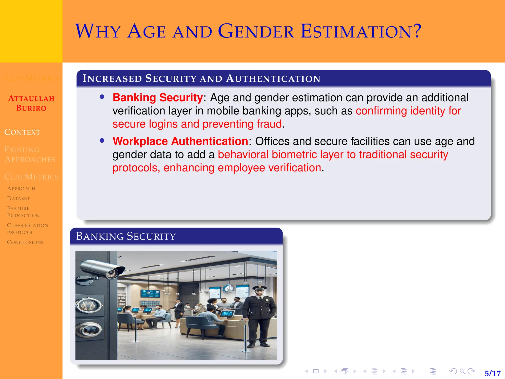 CLAPMETRICS
ATTAULLAH
BURIRO
CONTEXT
EXISTING
APPROACHES
CLAPMETRICS
APPROACH
DATASET
FEATURE
EXTRACTION
CLASSIFICATION
PROTOCOL
CONCLUSIONS
5/17
WHY AGE AND GENDER ESTIMATION?
INCREASED SECURITY AND AUTHENTICATION
• Banking Security: Age and gender estimation can provide an additional
verification layer in mobile banking apps, such as confirming identity for
secure logins and preventing fraud.
• Workplace Authentication: Offices and secure facilities can use age and
gender data to add a behavioral biometric layer to traditional security
protocols, enhancing employee verification.
BANKING SECURITY
 