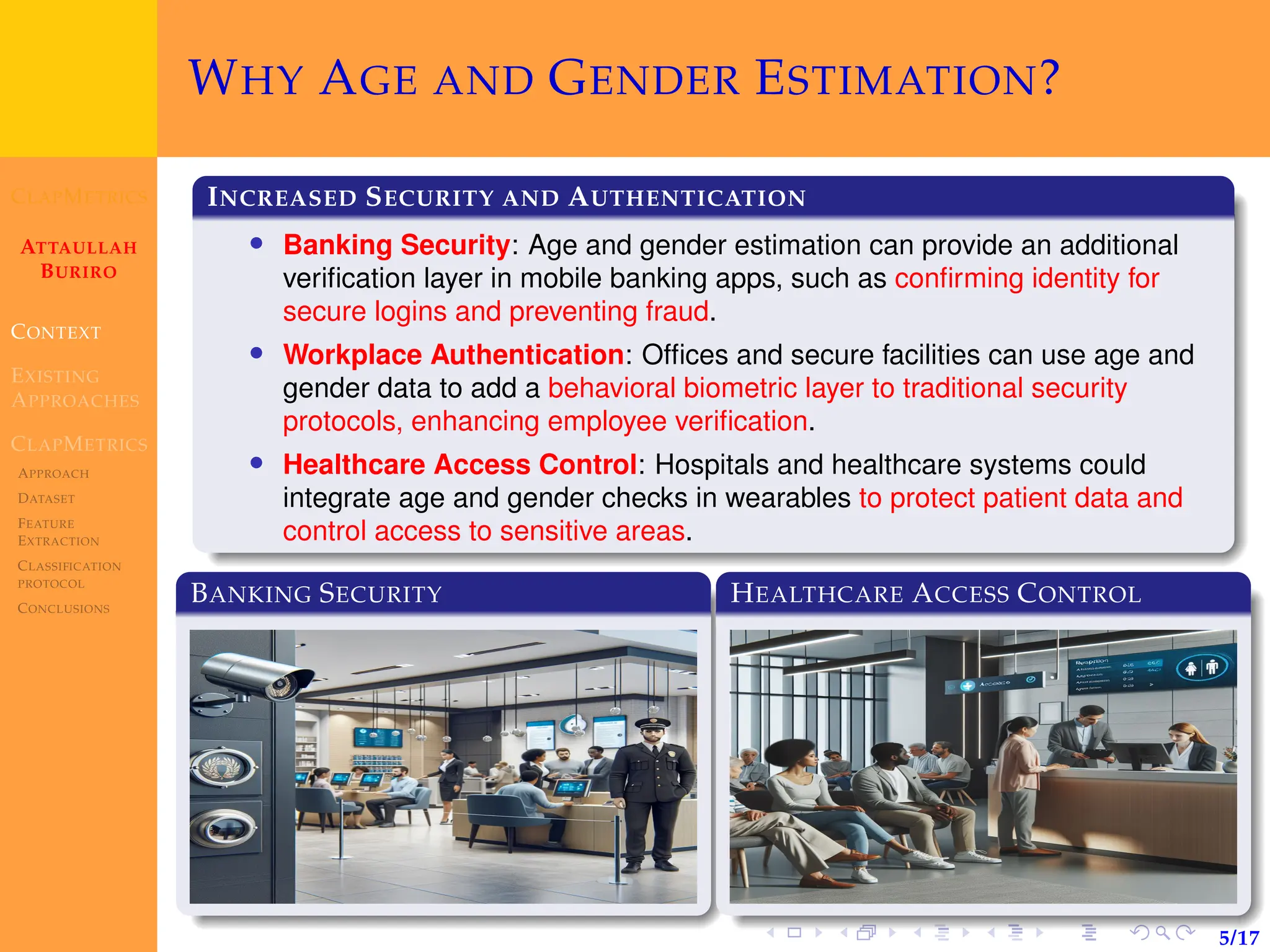 CLAPMETRICS
ATTAULLAH
BURIRO
CONTEXT
EXISTING
APPROACHES
CLAPMETRICS
APPROACH
DATASET
FEATURE
EXTRACTION
CLASSIFICATION
PROTOCOL
CONCLUSIONS
5/17
WHY AGE AND GENDER ESTIMATION?
INCREASED SECURITY AND AUTHENTICATION
• Banking Security: Age and gender estimation can provide an additional
verification layer in mobile banking apps, such as confirming identity for
secure logins and preventing fraud.
• Workplace Authentication: Offices and secure facilities can use age and
gender data to add a behavioral biometric layer to traditional security
protocols, enhancing employee verification.
• Healthcare Access Control: Hospitals and healthcare systems could
integrate age and gender checks in wearables to protect patient data and
control access to sensitive areas.
BANKING SECURITY HEALTHCARE ACCESS CONTROL
 