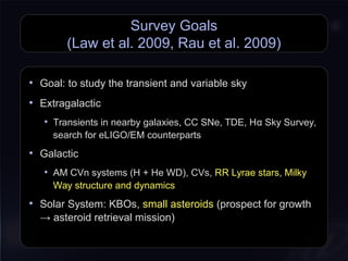Survey Goals
(Law et al. 2009, Rau et al. 2009)
• Goal: to study the transient and variable sky
• Extragalactic
• Transients in nearby galaxies, CC SNe, TDE, Hα Sky Survey,
search for eLIGO/EM counterparts
• Galactic
• AM CVn systems (H + He WD), CVs, RR Lyrae stars, Milky
Way structure and dynamics
• Solar System: KBOs, small asteroids (prospect for growth
→ asteroid retrieval mission)
 